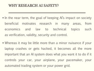 WHY RESEARCH AI SAFETY?
 In the near term, the goal of keeping AI’s impact on society
beneficial motivates research in many areas, from
economics and law to technical topics such
as verification, validity, security and control.
 Whereas it may be little more than a minor nuisance if your
laptop crashes or gets hacked, it becomes all the more
important that an AI system does what you want it to do if it
controls your car, your airplane, your pacemaker, your
automated trading system or your power grid.
 