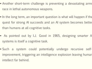  Another short-term challenge is preventing a devastating arms
race in lethal autonomous weapons.
 In the long term, an important question is what will happen if the
quest for strong AI succeeds and an AI system becomes better
than humans at all cognitive tasks.
 As pointed out by I.J. Good in 1965, designing smarter AI
systems is itself a cognitive task.
 Such a system could potentially undergo recursive self-
improvement, triggering an intelligence explosion leaving human
intellect far behind.
 