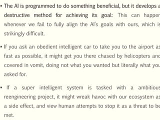  The AI is programmed to do something beneficial, but it develops a
destructive method for achieving its goal: This can happen
whenever we fail to fully align the AI’s goals with ours, which is
strikingly difficult.
 If you ask an obedient intelligent car to take you to the airport as
fast as possible, it might get you there chased by helicopters and
covered in vomit, doing not what you wanted but literally what you
asked for.
 If a super intelligent system is tasked with a ambitious
reengineering project, it might wreak havoc with our ecosystem as
a side effect, and view human attempts to stop it as a threat to be
met.
 
