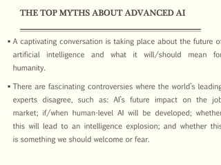 THE TOP MYTHS ABOUT ADVANCED AI
 A captivating conversation is taking place about the future of
artificial intelligence and what it will/should mean for
humanity.
 There are fascinating controversies where the world’s leading
experts disagree, such as: AI’s future impact on the job
market; if/when human-level AI will be developed; whether
this will lead to an intelligence explosion; and whether this
is something we should welcome or fear.
 