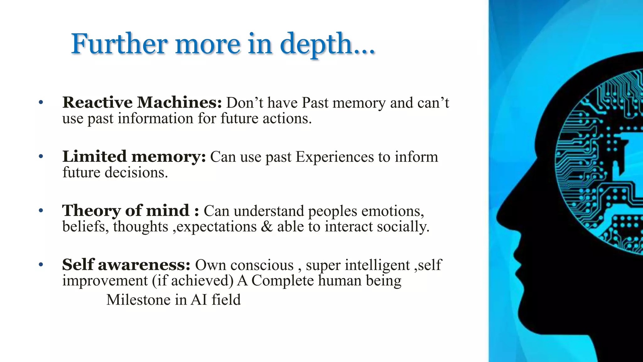 Further more in depth…
• Reactive Machines: Don’t have Past memory and can’t
use past information for future actions.
• Limited memory: Can use past Experiences to inform
future decisions.
• Theory of mind : Can understand peoples emotions,
beliefs, thoughts ,expectations & able to interact socially.
• Self awareness: Own conscious , super intelligent ,self
improvement (if achieved) A Complete human being
Milestone in AI field
 