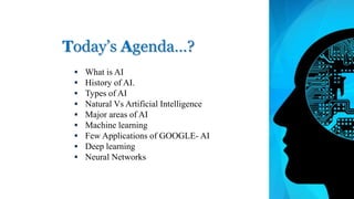 Today’s Agenda…?
 What is AI
 History of AI.
 Types of AI
 Natural Vs Artificial Intelligence
 Major areas of AI
 Machine learning
 Few Applications of GOOGLE- AI
 Deep learning
 Neural Networks
 