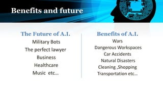 Benefits and future
The Future of A.I.
Military Bots
The perfect lawyer
Business
Healthcare
Music etc…
Benefits of A.I.
Wars
Dangerous Workspaces
Car Accidents
Natural Disasters
Cleaning ,Shopping
Transportation etc…
 