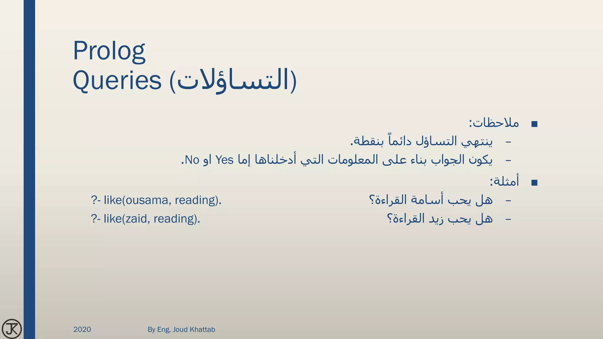 Prolog
Queries (‫)التساؤالت‬
■‫مالحظات‬:
–‫بنقطة‬ ً‫دائما‬ ‫التساؤل‬ ‫ينتهي‬.
–‫إما‬ ‫أدخلناها‬ ‫التي‬ ‫المعلومات‬ ‫على‬ ‫بناء‬ ‫الجواب‬ ‫يكون‬Yes‫او‬No.
■‫أمثلة‬:
–‫القراءة؟‬ ‫أسامة‬ ‫يحب‬ ‫هل‬?- like(ousama, reading).
–‫القراءة؟‬ ‫زيد‬ ‫يحب‬ ‫هل‬?- like(zaid, reading).
2020 By Eng. Joud Khattab
 