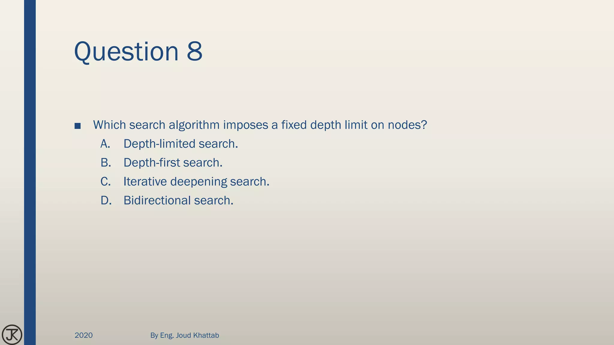 Question 8
■ Which search algorithm imposes a fixed depth limit on nodes?
A. Depth-limited search.
B. Depth-first search.
C. Iterative deepening search.
D. Bidirectional search.
2020 By Eng. Joud Khattab
 