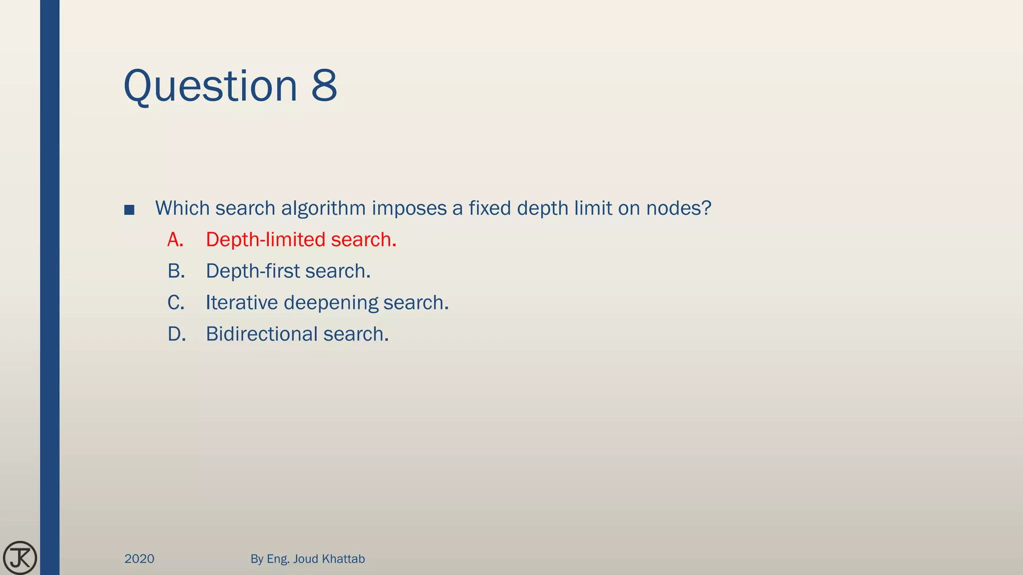Question 8
■ Which search algorithm imposes a fixed depth limit on nodes?
A. Depth-limited search.
B. Depth-first search.
C. Iterative deepening search.
D. Bidirectional search.
2020 By Eng. Joud Khattab
 