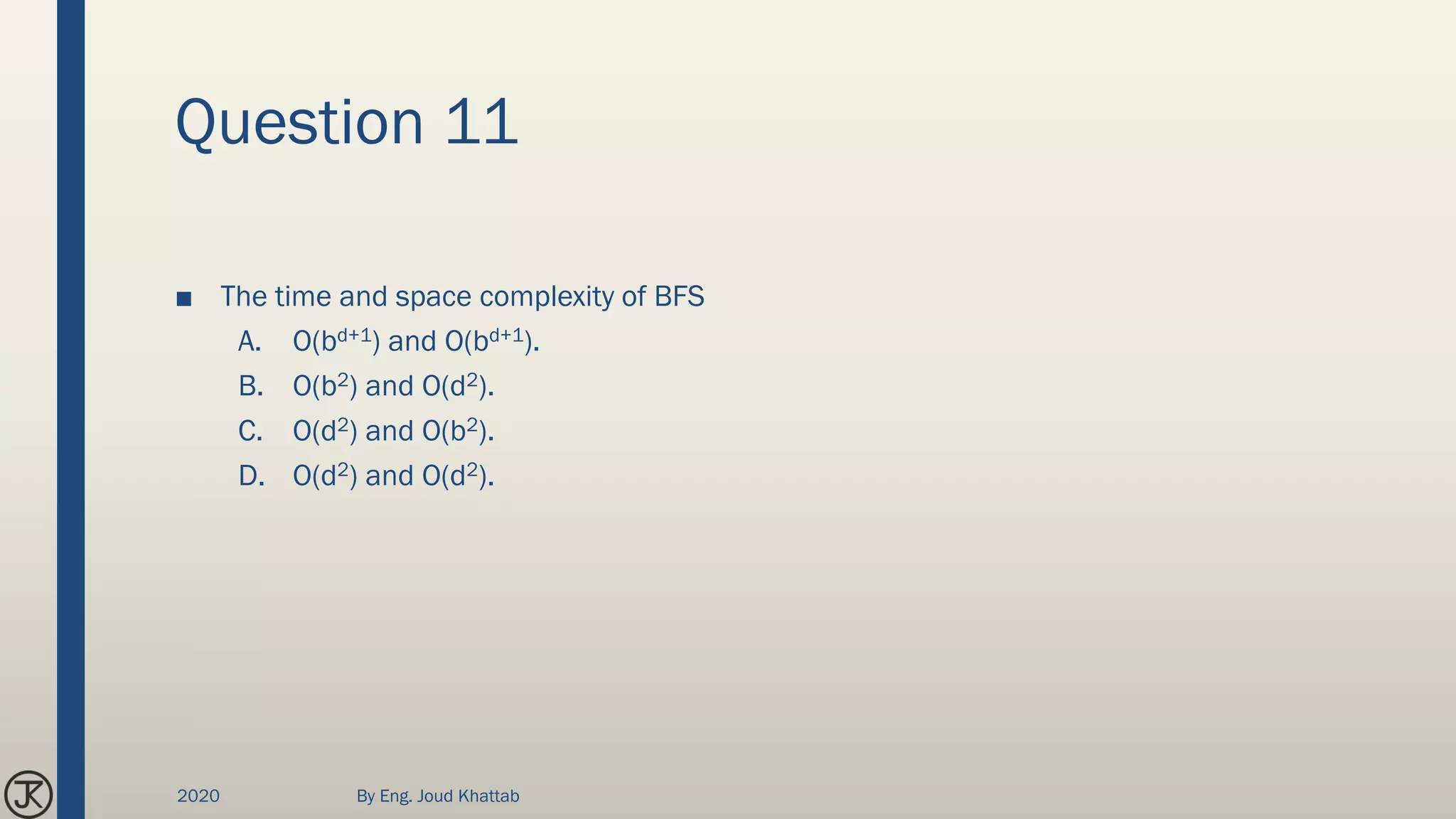 Question 11
■ The time and space complexity of BFS
A. O(bd+1) and O(bd+1).
B. O(b2) and O(d2).
C. O(d2) and O(b2).
D. O(d2) and O(d2).
2020 By Eng. Joud Khattab
 