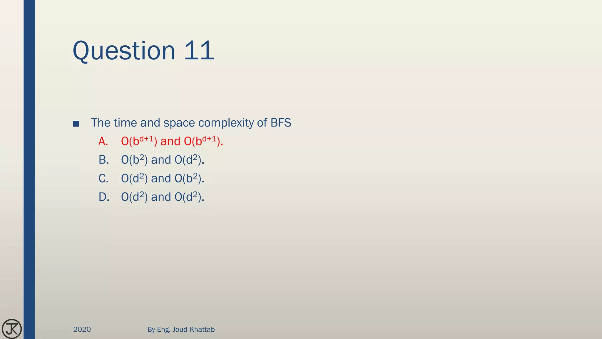 Question 11
■ The time and space complexity of BFS
A. O(bd+1) and O(bd+1).
B. O(b2) and O(d2).
C. O(d2) and O(b2).
D. O(d2) and O(d2).
2020 By Eng. Joud Khattab
 