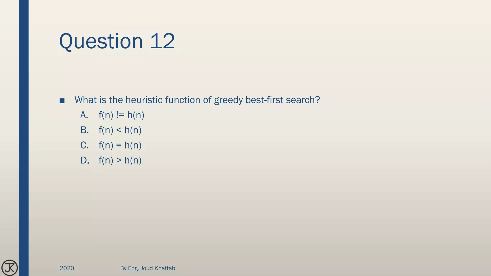 Question 12
■ What is the heuristic function of greedy best-first search?
A. f(n) != h(n)
B. f(n) < h(n)
C. f(n) = h(n)
D. f(n) > h(n)
2020 By Eng. Joud Khattab
 
