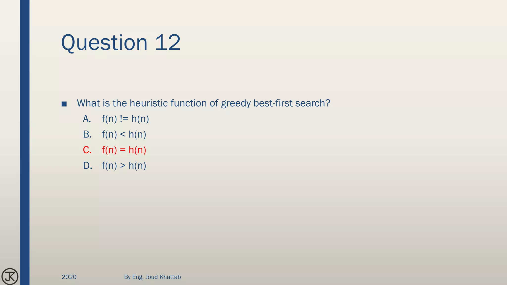 Question 12
■ What is the heuristic function of greedy best-first search?
A. f(n) != h(n)
B. f(n) < h(n)
C. f(n) = h(n)
D. f(n) > h(n)
2020 By Eng. Joud Khattab
 