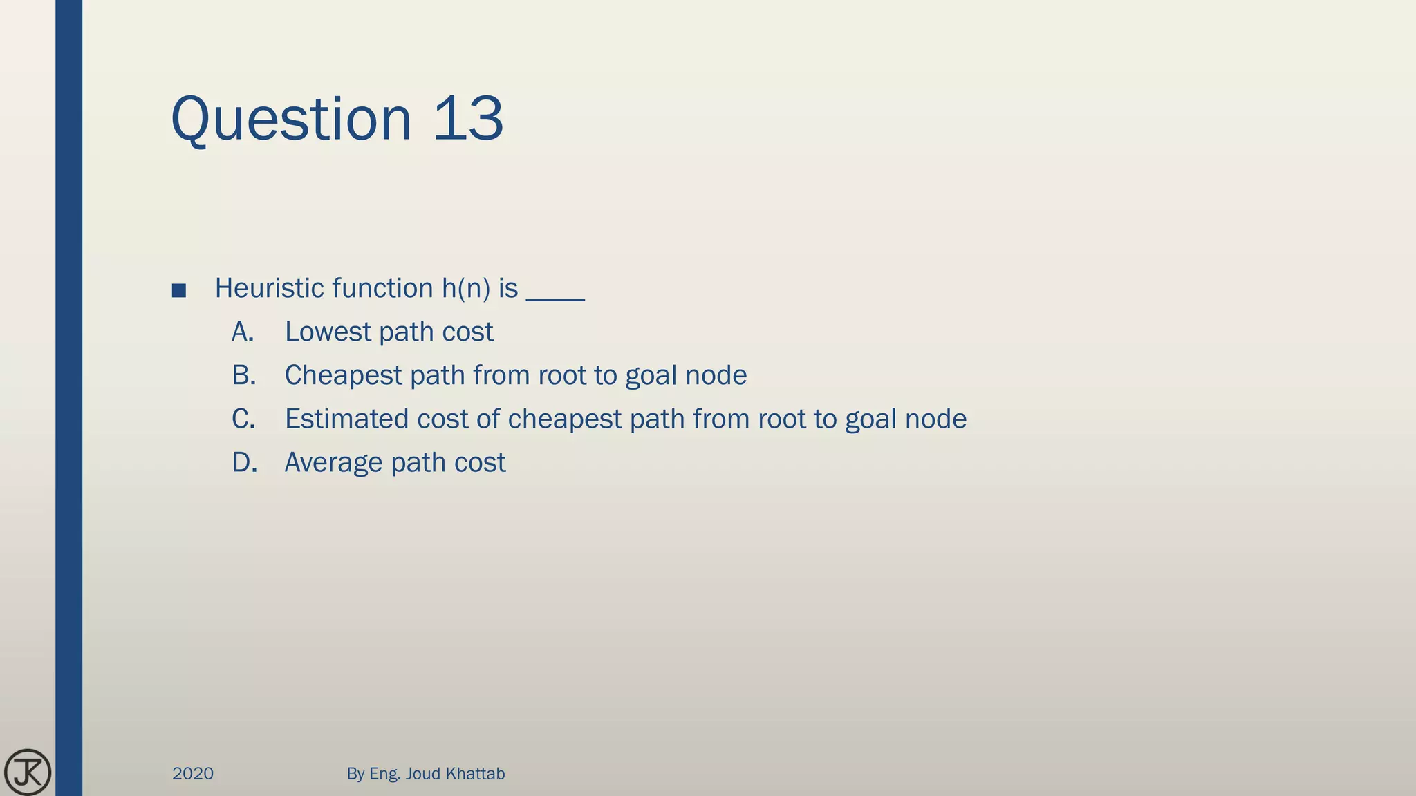 Question 13
■ Heuristic function h(n) is ____
A. Lowest path cost
B. Cheapest path from root to goal node
C. Estimated cost of cheapest path from root to goal node
D. Average path cost
2020 By Eng. Joud Khattab
 