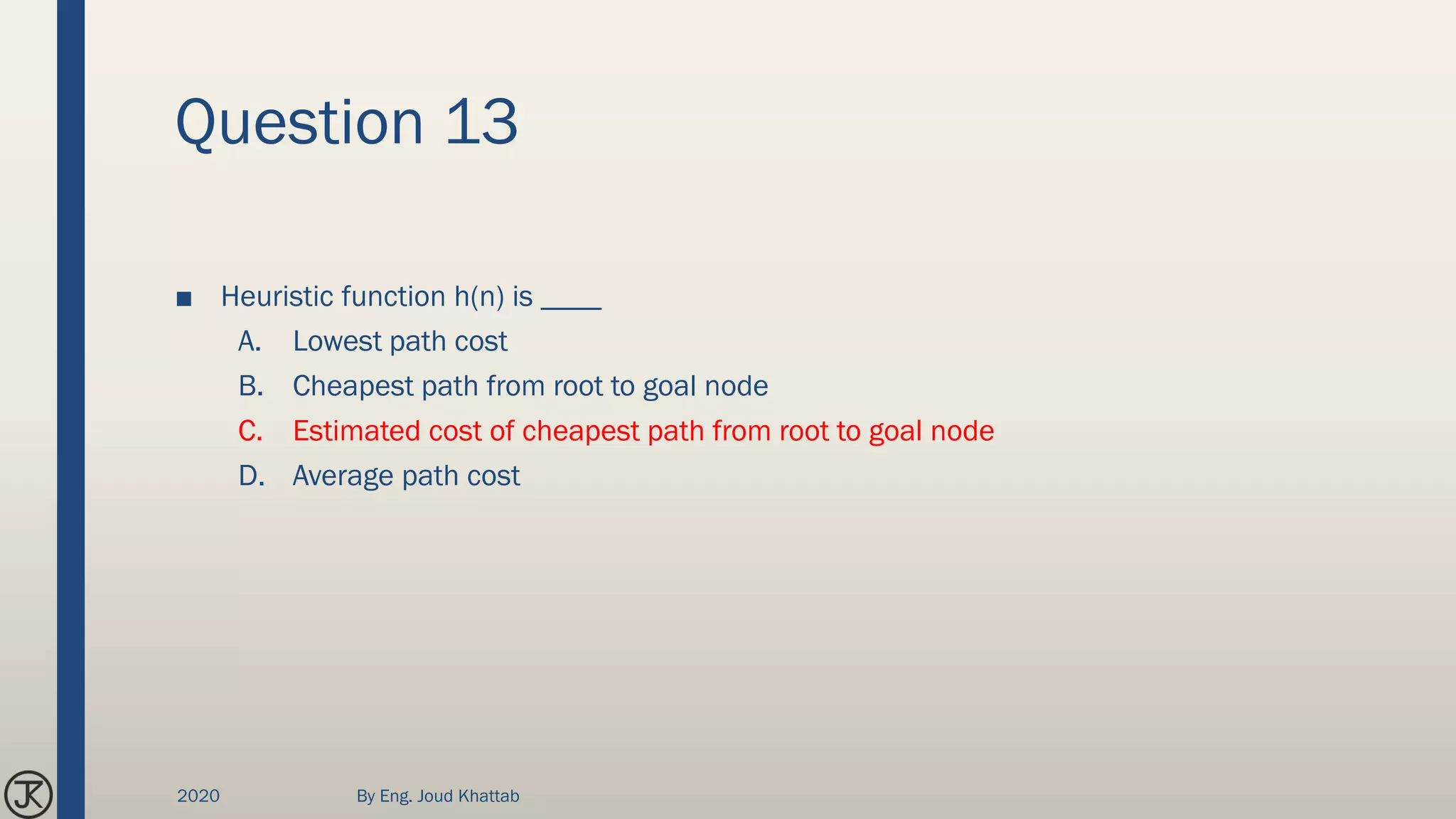 Question 13
■ Heuristic function h(n) is ____
A. Lowest path cost
B. Cheapest path from root to goal node
C. Estimated cost of cheapest path from root to goal node
D. Average path cost
2020 By Eng. Joud Khattab
 