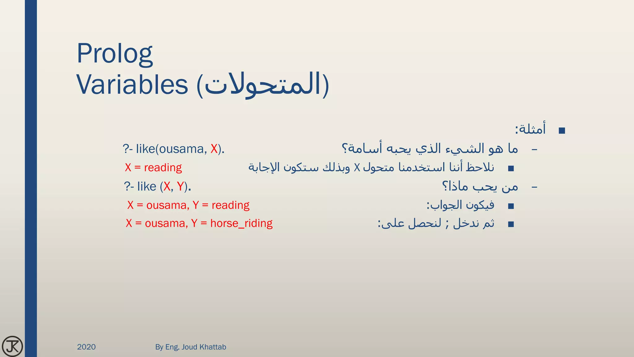 Prolog
Variables (‫)المتحوالت‬
■‫أمثلة‬:
–‫أسامة؟‬ ‫يحبه‬ ‫الذي‬ ‫الشيء‬ ‫هو‬ ‫ما‬?- like(ousama, X).
■‫متحول‬ ‫استخدمنا‬ ‫أننا‬ ‫نالحظ‬X‫اإلجابة‬ ‫ستكون‬ ‫وبذلك‬X = reading
–‫ماذا؟‬ ‫يحب‬ ‫من‬.?- like (X, Y)
■‫الجواب‬ ‫فيكون‬:X = ousama, Y = reading
■‫ندخل‬ ‫ثم‬;‫على‬ ‫لنحصل‬:X = ousama, Y = horse_riding
2020 By Eng. Joud Khattab
 
