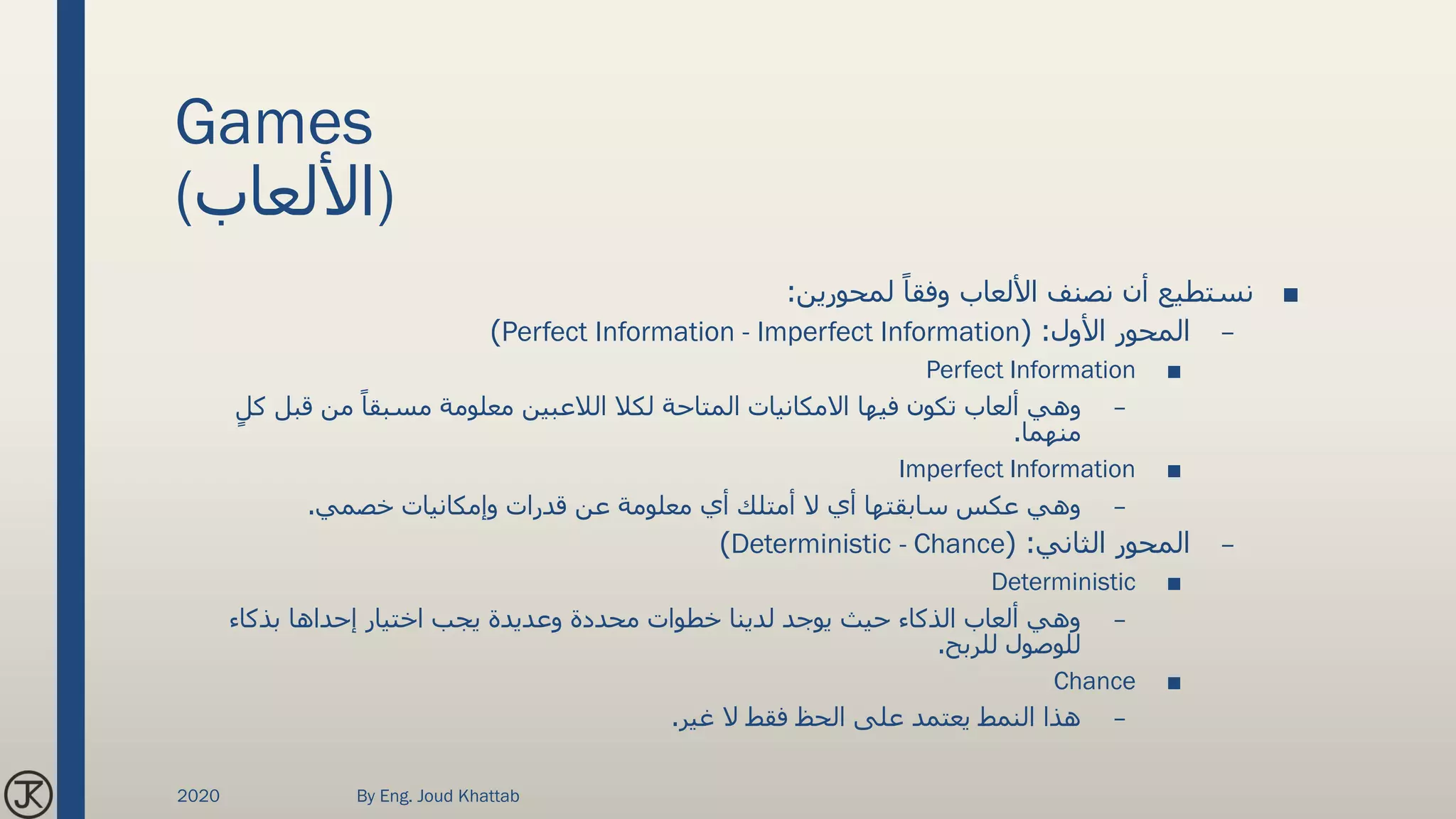 Games
(‫)األلعاب‬
■‫لمحورين‬ ً‫وفقا‬ ‫األلعاب‬ ‫نصنف‬ ‫أن‬ ‫نستطيع‬:
–‫األول‬ ‫المحور‬( :Perfect Information - Imperfect Information)
■Perfect Information
–‫ك‬ ‫قبل‬ ‫من‬ ً‫مسبقا‬ ‫معلومة‬ ‫الالعبين‬ ‫لكال‬ ‫المتاحة‬ ‫االمكانيات‬ ‫فيها‬ ‫تكون‬ ‫ألعاب‬ ‫وهي‬ٍ‫ل‬
‫منهما‬.
■Imperfect Information
–‫خصمي‬ ‫وإمكانيات‬ ‫قدرات‬ ‫عن‬ ‫معلومة‬ ‫أي‬ ‫أمتلك‬ ‫ال‬ ‫أي‬ ‫سابقتها‬ ‫عكس‬ ‫وهي‬.
–‫الثاني‬ ‫المحور‬( :Deterministic - Chance)
■Deterministic
–‫بذكاء‬ ‫إحداها‬ ‫اختيار‬ ‫يجب‬ ‫وعديدة‬ ‫محددة‬ ‫خطوات‬ ‫لدينا‬ ‫يوجد‬ ‫حيث‬ ‫الذكاء‬ ‫ألعاب‬ ‫وهي‬
‫للربح‬ ‫للوصول‬.
■Chance
–‫غير‬ ‫ال‬ ‫فقط‬ ‫الحظ‬ ‫على‬ ‫يعتمد‬ ‫النمط‬ ‫هذا‬.
2020 By Eng. Joud Khattab
 