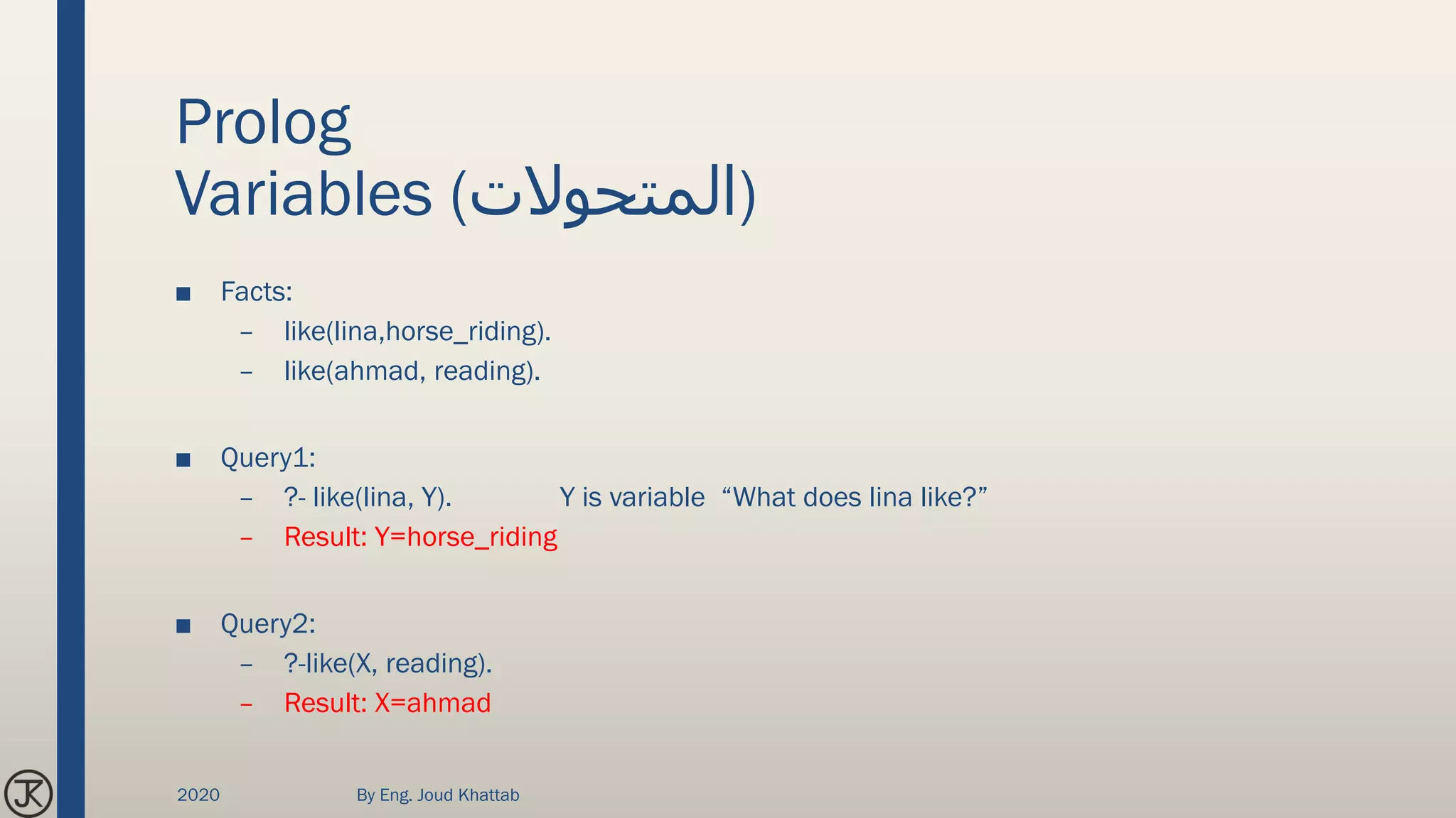 Prolog
Variables (‫)المتحوالت‬
■ Facts:
– like(lina,horse_riding).
– like(ahmad, reading).
■ Query1:
– ?- like(lina, Y). Y is variable “What does lina like?”
– Result: Y=horse_riding
■ Query2:
– ?-like(X, reading).
– Result: X=ahmad
2020 By Eng. Joud Khattab
 