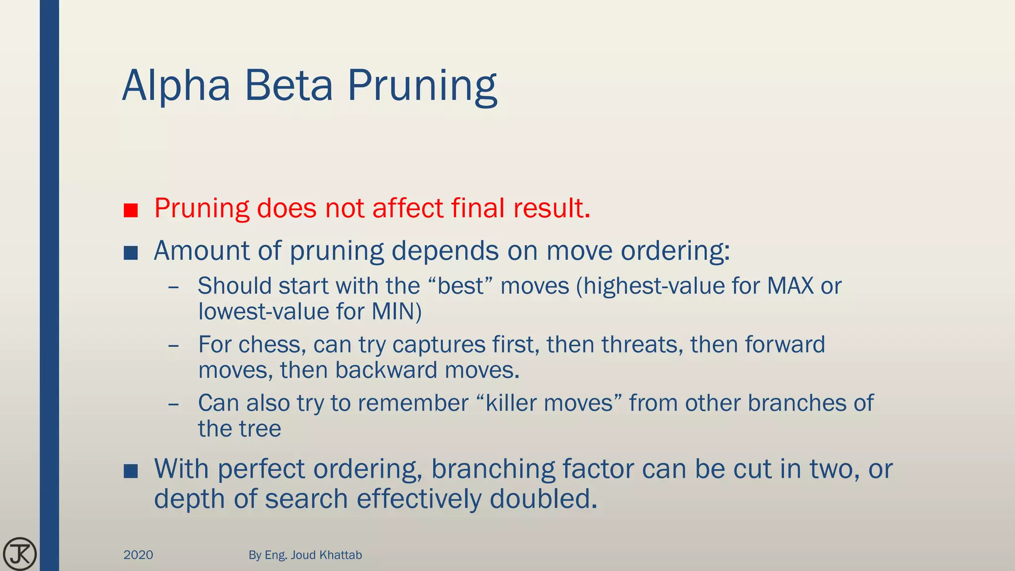 Alpha Beta Pruning
■ Pruning does not affect final result.
■ Amount of pruning depends on move ordering:
– Should start with the “best” moves (highest-value for MAX or
lowest-value for MIN)
– For chess, can try captures first, then threats, then forward
moves, then backward moves.
– Can also try to remember “killer moves” from other branches of
the tree
■ With perfect ordering, branching factor can be cut in two, or
depth of search effectively doubled.
2020 By Eng. Joud Khattab
 