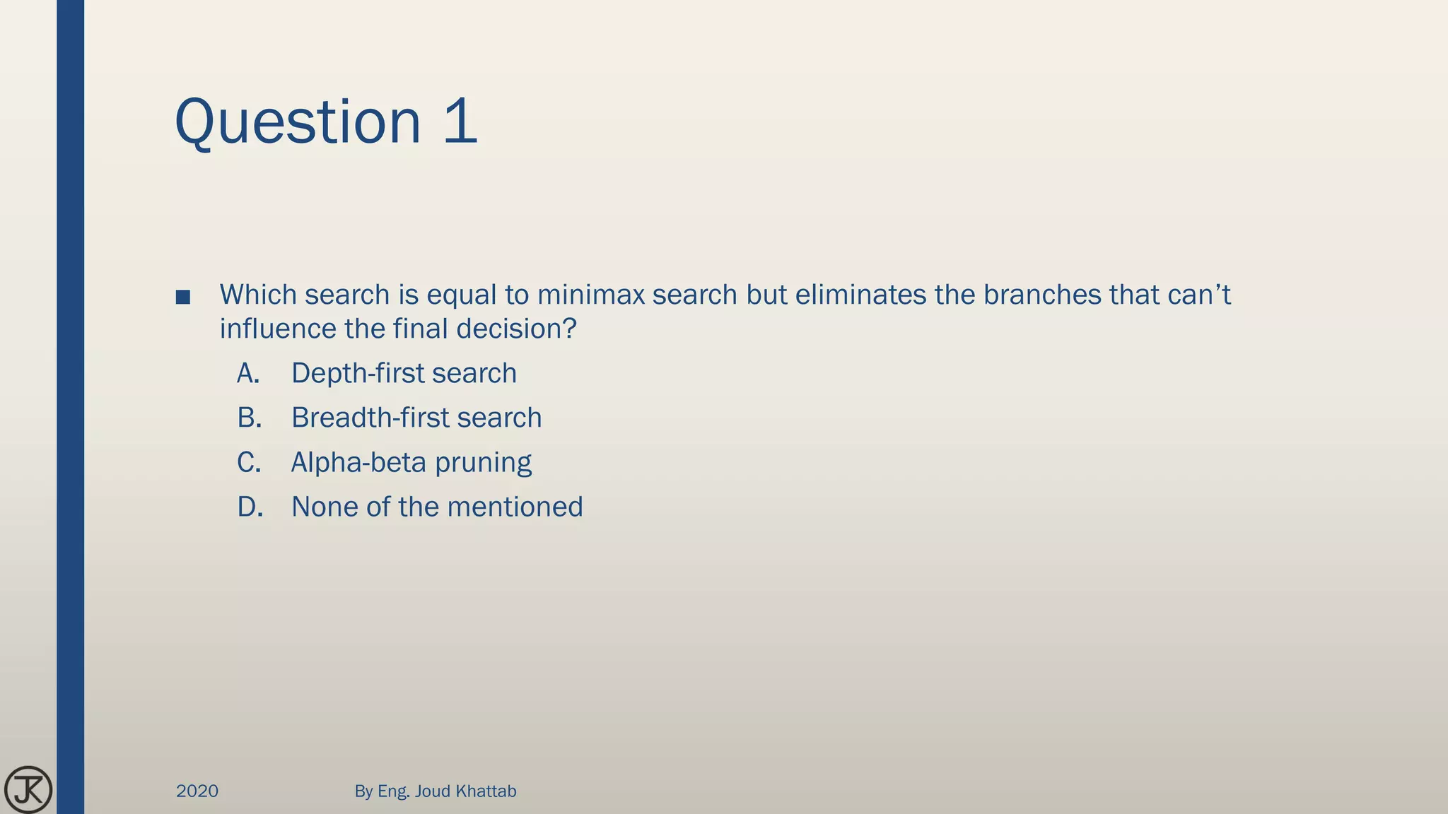 Question 1
■ Which search is equal to minimax search but eliminates the branches that can’t
influence the final decision?
A. Depth-first search
B. Breadth-first search
C. Alpha-beta pruning
D. None of the mentioned
2020 By Eng. Joud Khattab
 