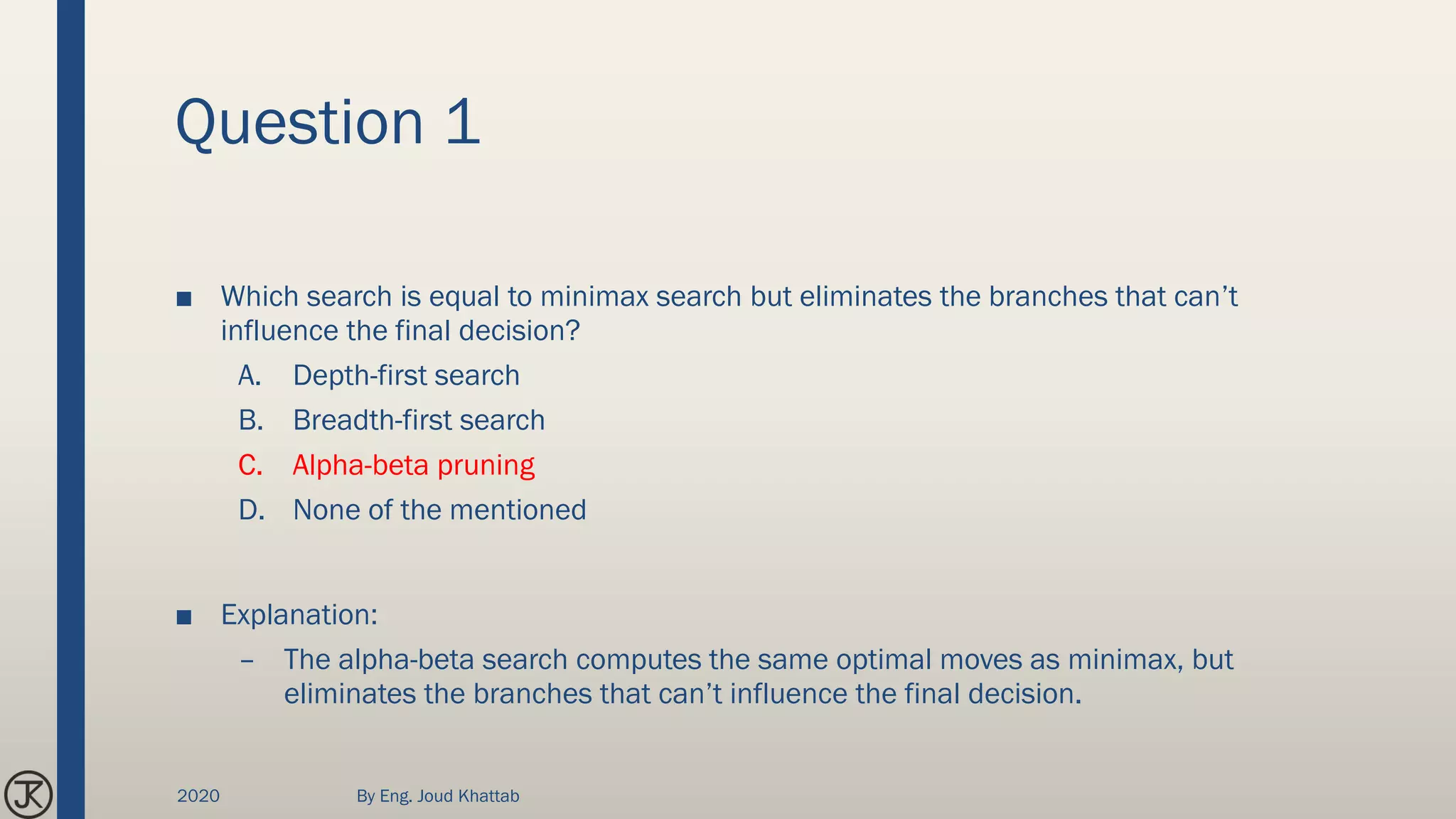 Question 1
■ Which search is equal to minimax search but eliminates the branches that can’t
influence the final decision?
A. Depth-first search
B. Breadth-first search
C. Alpha-beta pruning
D. None of the mentioned
■ Explanation:
– The alpha-beta search computes the same optimal moves as minimax, but
eliminates the branches that can’t influence the final decision.
2020 By Eng. Joud Khattab
 