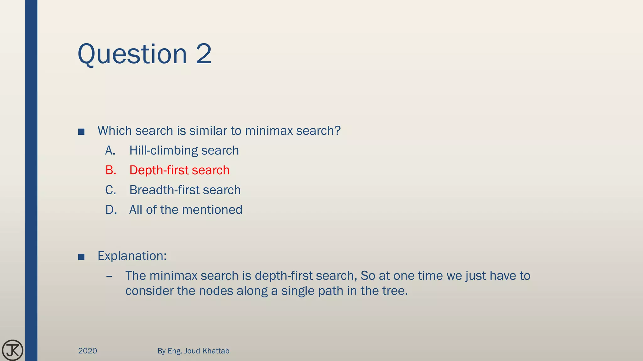 Question 2
■ Which search is similar to minimax search?
A. Hill-climbing search
B. Depth-first search
C. Breadth-first search
D. All of the mentioned
■ Explanation:
– The minimax search is depth-first search, So at one time we just have to
consider the nodes along a single path in the tree.
2020 By Eng. Joud Khattab
 