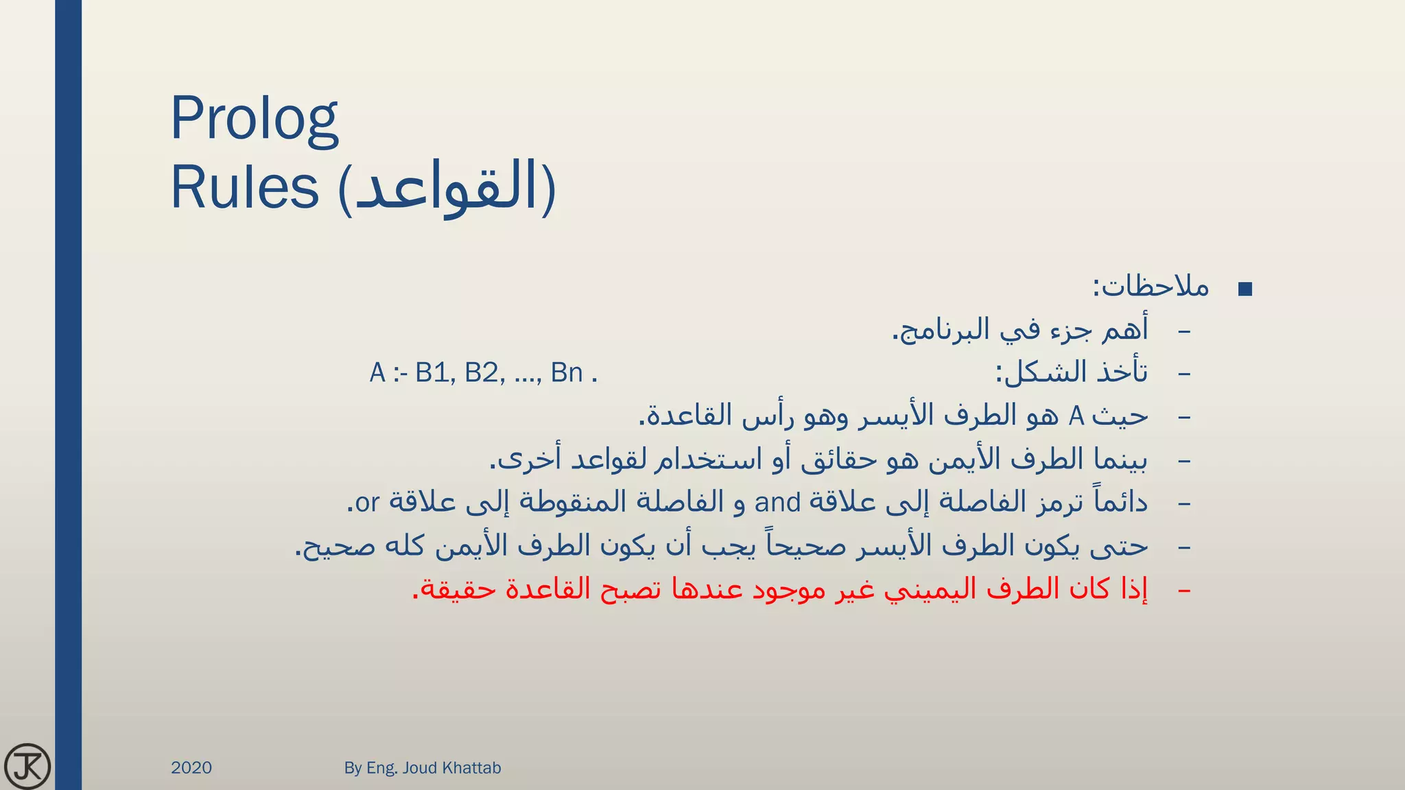 Prolog
Rules (‫)القواعد‬
■‫مالحظات‬:
–‫البرنامج‬ ‫في‬ ‫جزء‬ ‫أهم‬.
–‫الشكل‬ ‫تأخذ‬:A :- B1, B2, …, Bn .
–‫حيث‬A‫القاعدة‬ ‫رأس‬ ‫وهو‬ ‫األيسر‬ ‫الطرف‬ ‫هو‬.
–‫أخرى‬ ‫لقواعد‬ ‫استخدام‬ ‫أو‬ ‫حقائق‬ ‫هو‬ ‫األيمن‬ ‫الطرف‬ ‫بينما‬.
–‫عالقة‬ ‫إلى‬ ‫الفاصلة‬ ‫ترمز‬ ً‫دائما‬and‫عالقة‬ ‫إلى‬ ‫المنقوطة‬ ‫الفاصلة‬ ‫و‬or.
–‫صحيح‬ ‫كله‬ ‫األيمن‬ ‫الطرف‬ ‫يكون‬ ‫أن‬ ‫يجب‬ ً‫صحيحا‬ ‫األيسر‬ ‫الطرف‬ ‫يكون‬ ‫حتى‬.
–‫حقيقة‬ ‫القاعدة‬ ‫تصبح‬ ‫عندها‬ ‫موجود‬ ‫غير‬ ‫اليميني‬ ‫الطرف‬ ‫كان‬ ‫إذا‬.
2020 By Eng. Joud Khattab
 
