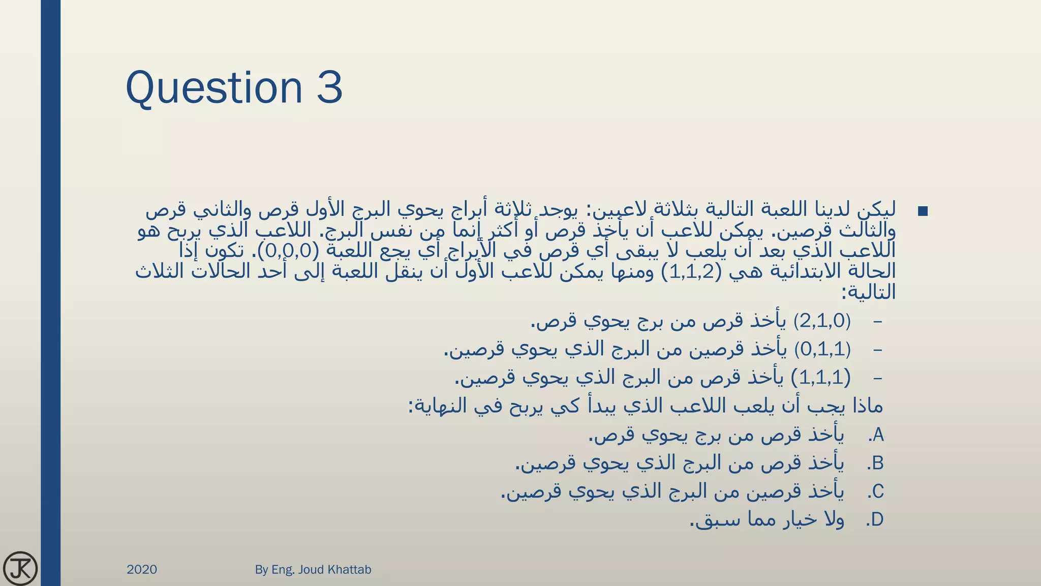 Question 3
■‫العبين‬ ‫بثالثة‬ ‫التالية‬ ‫اللعبة‬ ‫لدينا‬ ‫ليكن‬:‫قرص‬ ‫األول‬ ‫البرج‬ ‫يحوي‬ ‫أبراج‬ ‫ثالثة‬ ‫يوجد‬‫قرص‬ ‫والثاني‬
‫قرصين‬ ‫والثالث‬.‫البرج‬ ‫نفس‬ ‫من‬ ‫إنما‬ ‫أكثر‬ ‫أو‬ ‫قرص‬ ‫يأخذ‬ ‫أن‬ ‫لالعب‬ ‫يمكن‬.‫يرب‬ ‫الذي‬ ‫الالعب‬‫هو‬ ‫ح‬
‫اللعبة‬ ‫يجع‬ ‫أي‬ ‫األبراج‬ ‫في‬ ‫قرص‬ ‫أي‬ ‫يبقى‬ ‫ال‬ ‫يلعب‬ ‫أن‬ ‫بعد‬ ‫الذي‬ ‫الالعب‬(0,0,0.)‫إذا‬ ‫تكون‬
‫هي‬ ‫االبتدائية‬ ‫الحالة‬(1,1,2)‫الثالث‬ ‫الحاالت‬ ‫أحد‬ ‫إلى‬ ‫اللعبة‬ ‫ينقل‬ ‫أن‬ ‫األول‬ ‫لالعب‬ ‫يمكن‬ ‫ومنها‬
‫التالية‬:
–(2,1,0)‫قرص‬ ‫يحوي‬ ‫برج‬ ‫من‬ ‫قرص‬ ‫يأخذ‬.
–(0,1,1)‫قرصين‬ ‫يحوي‬ ‫الذي‬ ‫البرج‬ ‫من‬ ‫قرصين‬ ‫يأخذ‬.
–(1,1,1)‫قرصين‬ ‫يحوي‬ ‫الذي‬ ‫البرج‬ ‫من‬ ‫قرص‬ ‫يأخذ‬.
‫النهاية‬ ‫في‬ ‫يربح‬ ‫كي‬ ‫يبدأ‬ ‫الذي‬ ‫الالعب‬ ‫يلعب‬ ‫أن‬ ‫يجب‬ ‫ماذا‬:
.A‫قرص‬ ‫يحوي‬ ‫برج‬ ‫من‬ ‫قرص‬ ‫يأخذ‬.
.B‫قرصين‬ ‫يحوي‬ ‫الذي‬ ‫البرج‬ ‫من‬ ‫قرص‬ ‫يأخذ‬.
.C‫قرصين‬ ‫يحوي‬ ‫الذي‬ ‫البرج‬ ‫من‬ ‫قرصين‬ ‫يأخذ‬.
.D‫سبق‬ ‫مما‬ ‫خيار‬ ‫وال‬.
2020 By Eng. Joud Khattab
 