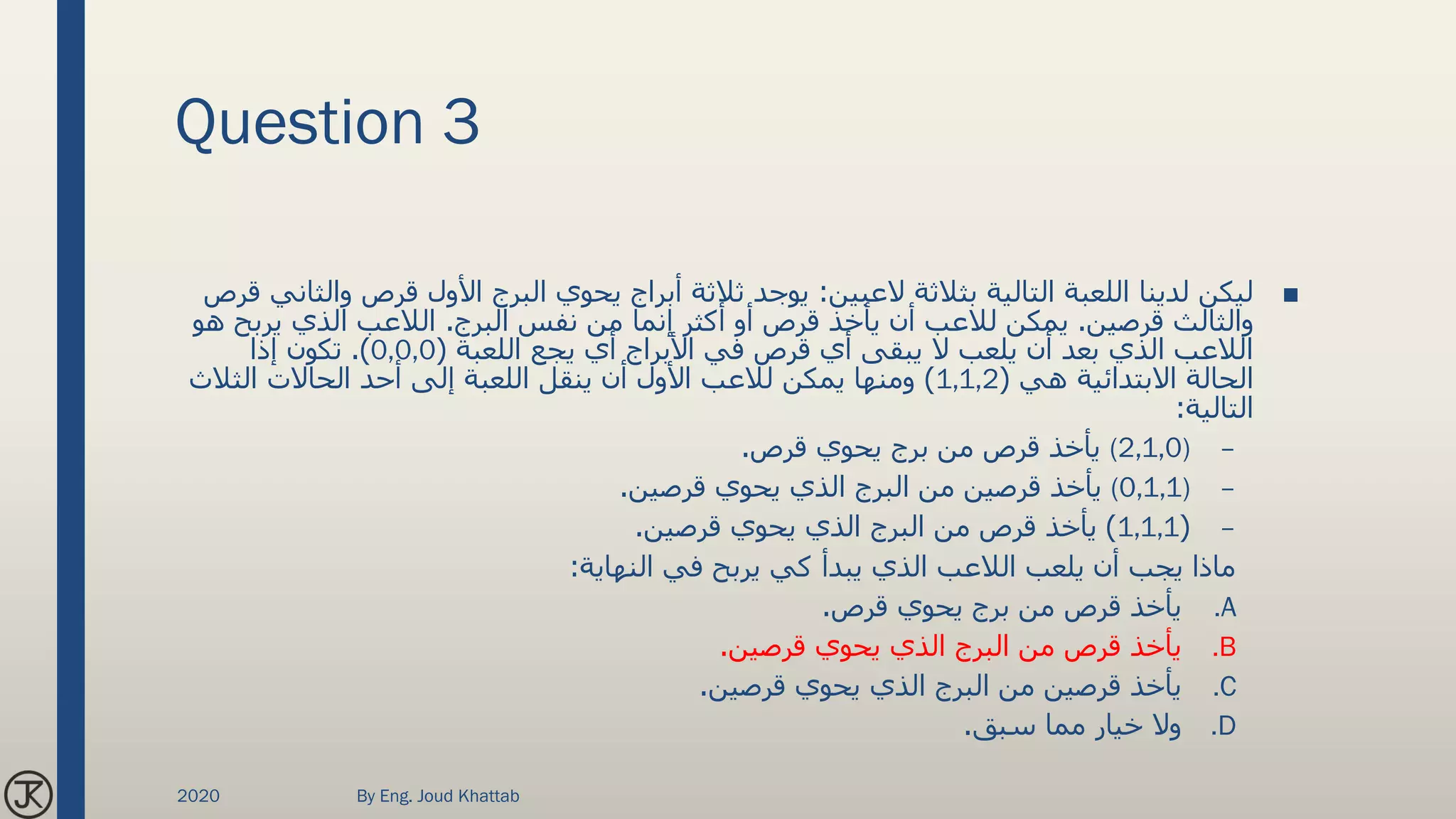 Question 3
■‫العبين‬ ‫بثالثة‬ ‫التالية‬ ‫اللعبة‬ ‫لدينا‬ ‫ليكن‬:‫قرص‬ ‫األول‬ ‫البرج‬ ‫يحوي‬ ‫أبراج‬ ‫ثالثة‬ ‫يوجد‬‫قرص‬ ‫والثاني‬
‫قرصين‬ ‫والثالث‬.‫البرج‬ ‫نفس‬ ‫من‬ ‫إنما‬ ‫أكثر‬ ‫أو‬ ‫قرص‬ ‫يأخذ‬ ‫أن‬ ‫لالعب‬ ‫يمكن‬.‫يرب‬ ‫الذي‬ ‫الالعب‬‫هو‬ ‫ح‬
‫اللعبة‬ ‫يجع‬ ‫أي‬ ‫األبراج‬ ‫في‬ ‫قرص‬ ‫أي‬ ‫يبقى‬ ‫ال‬ ‫يلعب‬ ‫أن‬ ‫بعد‬ ‫الذي‬ ‫الالعب‬(0,0,0.)‫إذا‬ ‫تكون‬
‫هي‬ ‫االبتدائية‬ ‫الحالة‬(1,1,2)‫الثالث‬ ‫الحاالت‬ ‫أحد‬ ‫إلى‬ ‫اللعبة‬ ‫ينقل‬ ‫أن‬ ‫األول‬ ‫لالعب‬ ‫يمكن‬ ‫ومنها‬
‫التالية‬:
–(2,1,0)‫قرص‬ ‫يحوي‬ ‫برج‬ ‫من‬ ‫قرص‬ ‫يأخذ‬.
–(0,1,1)‫قرصين‬ ‫يحوي‬ ‫الذي‬ ‫البرج‬ ‫من‬ ‫قرصين‬ ‫يأخذ‬.
–(1,1,1)‫قرصين‬ ‫يحوي‬ ‫الذي‬ ‫البرج‬ ‫من‬ ‫قرص‬ ‫يأخذ‬.
‫النهاية‬ ‫في‬ ‫يربح‬ ‫كي‬ ‫يبدأ‬ ‫الذي‬ ‫الالعب‬ ‫يلعب‬ ‫أن‬ ‫يجب‬ ‫ماذا‬:
.A‫قرص‬ ‫يحوي‬ ‫برج‬ ‫من‬ ‫قرص‬ ‫يأخذ‬.
.B‫قرصين‬ ‫يحوي‬ ‫الذي‬ ‫البرج‬ ‫من‬ ‫قرص‬ ‫يأخذ‬.
.C‫قرصين‬ ‫يحوي‬ ‫الذي‬ ‫البرج‬ ‫من‬ ‫قرصين‬ ‫يأخذ‬.
.D‫سبق‬ ‫مما‬ ‫خيار‬ ‫وال‬.
2020 By Eng. Joud Khattab
 