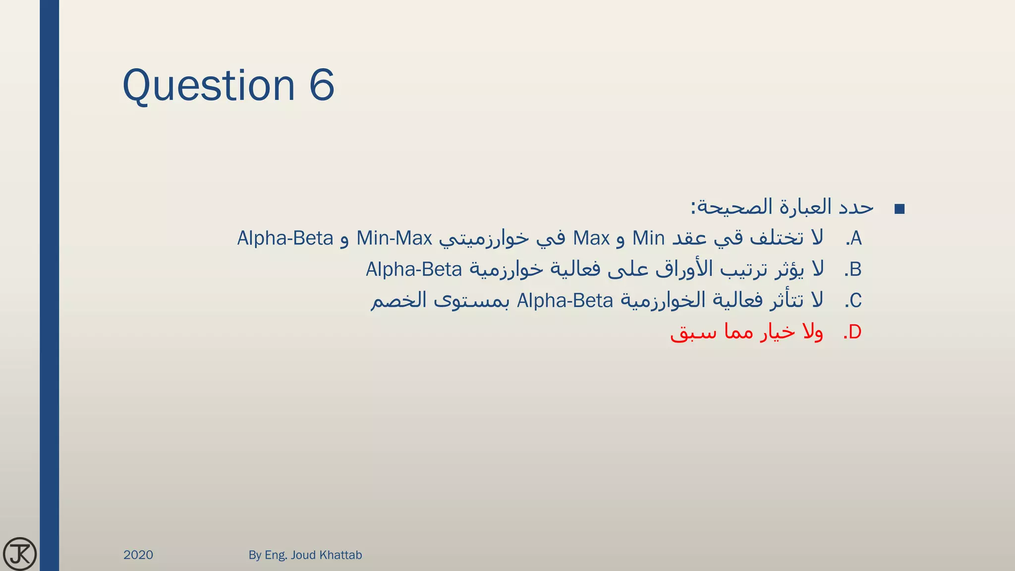 Question 6
■‫الصحيحة‬ ‫العبارة‬ ‫حدد‬:
.A‫عقد‬ ‫قي‬ ‫تختلف‬ ‫ال‬Min‫و‬Max‫خوارزميتي‬ ‫في‬Min-Max‫و‬Alpha-Beta
.B‫خوارزمية‬ ‫فعالية‬ ‫على‬ ‫األوراق‬ ‫ترتيب‬ ‫يؤثر‬ ‫ال‬Alpha-Beta
.C‫الخوارزمية‬ ‫فعالية‬ ‫تتأثر‬ ‫ال‬Alpha-Beta‫الخصم‬ ‫بمستوى‬
.D‫سبق‬ ‫مما‬ ‫خيار‬ ‫وال‬
2020 By Eng. Joud Khattab
 