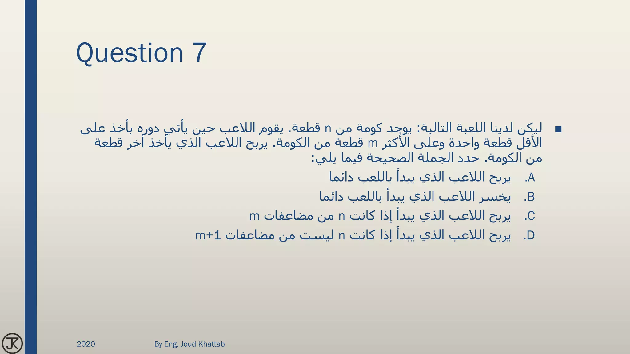Question 7
■‫التالية‬ ‫اللعبة‬ ‫لدينا‬ ‫ليكن‬:‫من‬ ‫كومة‬ ‫يوجد‬n‫قطعة‬.‫على‬ ‫بأخذ‬ ‫دوره‬ ‫يأتي‬ ‫حين‬ ‫الالعب‬ ‫يقوم‬
‫األكثر‬ ‫وعلى‬ ‫واحدة‬ ‫قطعة‬ ‫األقل‬m‫الكومة‬ ‫من‬ ‫قطعة‬.‫قطعة‬ ‫أخر‬ ‫يأخذ‬ ‫الذي‬ ‫الالعب‬ ‫يربح‬
‫الكومة‬ ‫من‬.‫يلي‬ ‫فيما‬ ‫الصحيحة‬ ‫الجملة‬ ‫حدد‬:
.A‫دائما‬ ‫باللعب‬ ‫يبدأ‬ ‫الذي‬ ‫الالعب‬ ‫يربح‬
.B‫دائما‬ ‫باللعب‬ ‫يبدأ‬ ‫الذي‬ ‫الالعب‬ ‫يخسر‬
.C‫كانت‬ ‫إذا‬ ‫يبدأ‬ ‫الذي‬ ‫الالعب‬ ‫يربح‬n‫مضاعفات‬ ‫من‬m
.D‫كانت‬ ‫إذا‬ ‫يبدأ‬ ‫الذي‬ ‫الالعب‬ ‫يربح‬n‫مضاعفات‬ ‫من‬ ‫ليست‬m+1
2020 By Eng. Joud Khattab
 