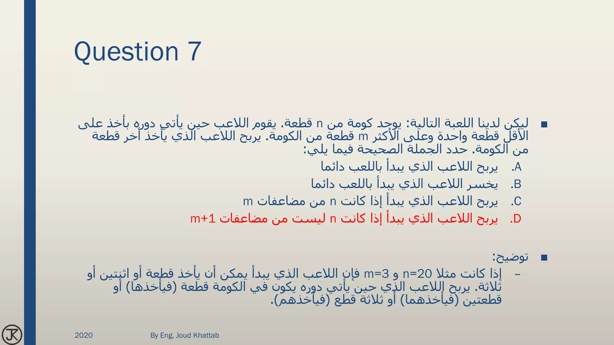 Question 7
■‫التالية‬ ‫اللعبة‬ ‫لدينا‬ ‫ليكن‬:‫من‬ ‫كومة‬ ‫يوجد‬n‫قطعة‬.‫على‬ ‫بأخذ‬ ‫دوره‬ ‫يأتي‬ ‫حين‬ ‫الالعب‬ ‫يقوم‬
‫األكثر‬ ‫وعلى‬ ‫واحدة‬ ‫قطعة‬ ‫األقل‬m‫الكومة‬ ‫من‬ ‫قطعة‬.‫قطعة‬ ‫أخر‬ ‫يأخذ‬ ‫الذي‬ ‫الالعب‬ ‫يربح‬
‫الكومة‬ ‫من‬.‫يلي‬ ‫فيما‬ ‫الصحيحة‬ ‫الجملة‬ ‫حدد‬:
.A‫دائما‬ ‫باللعب‬ ‫يبدأ‬ ‫الذي‬ ‫الالعب‬ ‫يربح‬
.B‫دائما‬ ‫باللعب‬ ‫يبدأ‬ ‫الذي‬ ‫الالعب‬ ‫يخسر‬
.C‫كانت‬ ‫إذا‬ ‫يبدأ‬ ‫الذي‬ ‫الالعب‬ ‫يربح‬n‫مضاعفات‬ ‫من‬m
.D‫كانت‬ ‫إذا‬ ‫يبدأ‬ ‫الذي‬ ‫الالعب‬ ‫يربح‬n‫مضاعفات‬ ‫من‬ ‫ليست‬m+1
■‫توضيح‬:
–‫مثال‬ ‫كانت‬ ‫إذا‬n=20‫و‬m=3‫أو‬ ‫اثنتين‬ ‫أو‬ ‫قطعة‬ ‫يأخذ‬ ‫أن‬ ‫يمكن‬ ‫يبدأ‬ ‫الذي‬ ‫الالعب‬ ‫فإن‬
‫ثالثة‬.‫قطعة‬ ‫الكومة‬ ‫في‬ ‫يكون‬ ‫دوره‬ ‫يأتي‬ ‫حين‬ ‫الذي‬ ‫الالعب‬ ‫يربح‬(‫فيأخذها‬)‫أو‬
‫قطعتين‬(‫فيأخذهما‬)‫قطع‬ ‫ثالثة‬ ‫أو‬(‫فيأخذهم‬.)
2020 By Eng. Joud Khattab
 