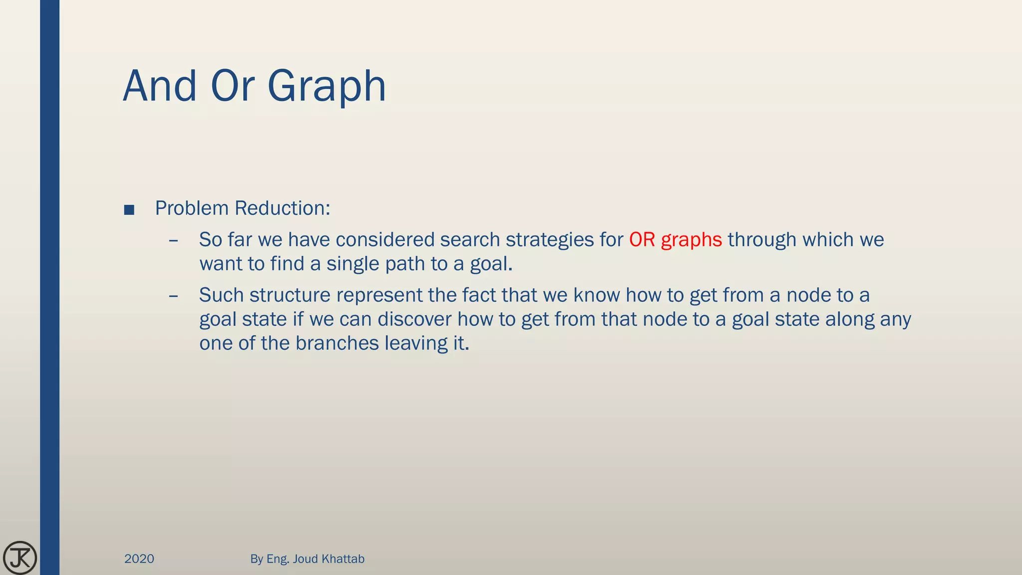 And Or Graph
■ Problem Reduction:
– So far we have considered search strategies for OR graphs through which we
want to find a single path to a goal.
– Such structure represent the fact that we know how to get from a node to a
goal state if we can discover how to get from that node to a goal state along any
one of the branches leaving it.
2020 By Eng. Joud Khattab
 
