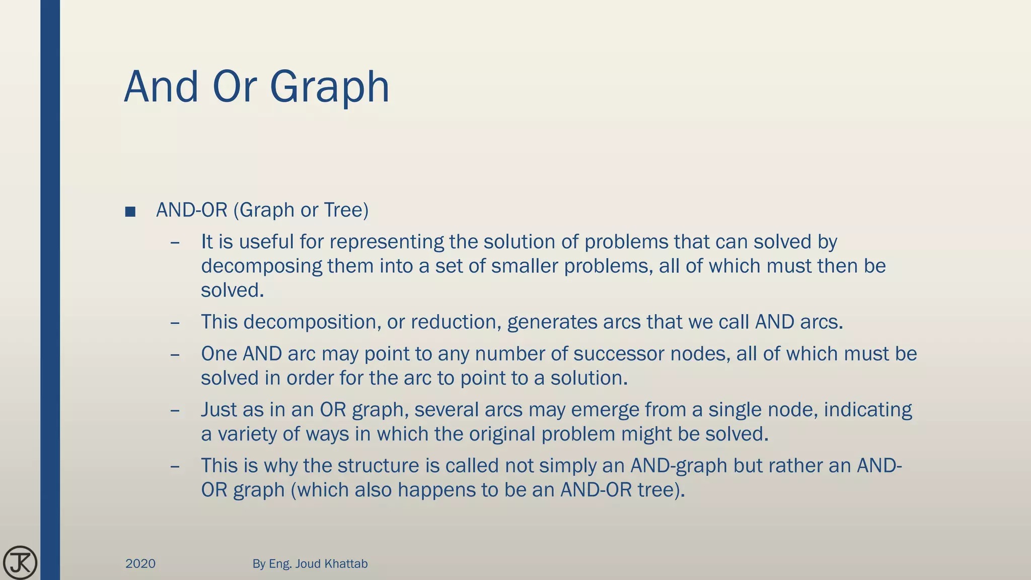 And Or Graph
■ AND-OR (Graph or Tree)
– It is useful for representing the solution of problems that can solved by
decomposing them into a set of smaller problems, all of which must then be
solved.
– This decomposition, or reduction, generates arcs that we call AND arcs.
– One AND arc may point to any number of successor nodes, all of which must be
solved in order for the arc to point to a solution.
– Just as in an OR graph, several arcs may emerge from a single node, indicating
a variety of ways in which the original problem might be solved.
– This is why the structure is called not simply an AND-graph but rather an AND-
OR graph (which also happens to be an AND-OR tree).
2020 By Eng. Joud Khattab
 