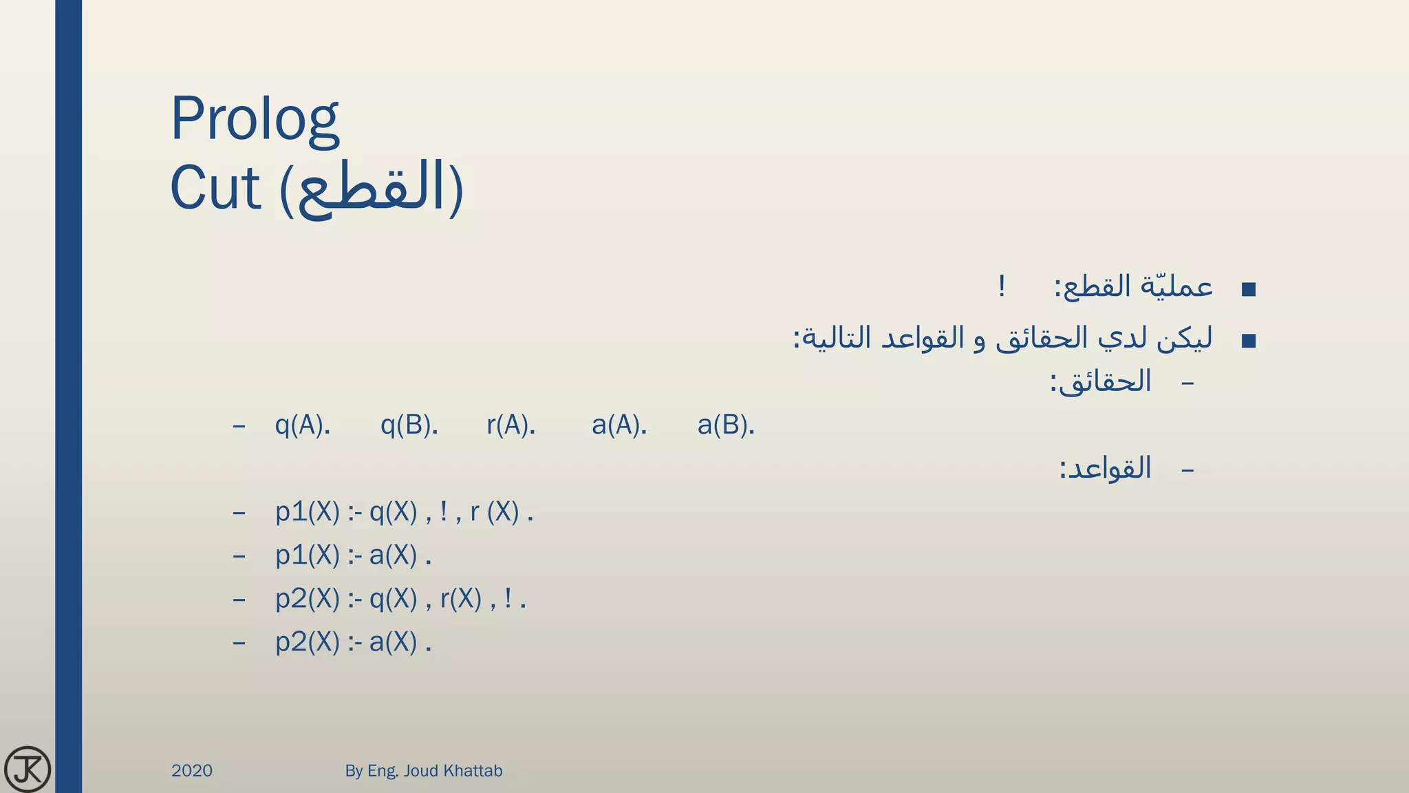 Prolog
Cut (‫)القطع‬
■‫القطع‬ ‫ة‬ّ‫ي‬‫عمل‬! :
■‫التالية‬ ‫القواعد‬ ‫و‬ ‫الحقائق‬ ‫لدي‬ ‫ليكن‬:
–‫الحقائق‬:
– q(A). q(B). r(A). a(A). a(B).
–‫القواعد‬:
– p1(X) :- q(X) , ! , r (X) .
– p1(X) :- a(X) .
– p2(X) :- q(X) , r(X) , ! .
– p2(X) :- a(X) .
2020 By Eng. Joud Khattab
 