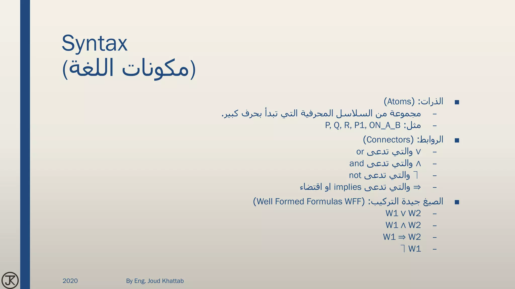 Syntax
(‫اللغة‬ ‫)مكونات‬
■‫الذرات‬( :Atoms)
–‫السالسل‬ ‫من‬ ‫مجموعة‬‫المحرفية‬‫كبير‬ ‫بحرف‬ ‫تبدأ‬ ‫التي‬.
–‫مثل‬:P, Q, R, P1, ON_A_B
■‫الروابط‬( :Connectors)
–∨‫تدعى‬ ‫والتي‬or
–∧‫تدعى‬ ‫والتي‬and
–⏋‫تدعى‬ ‫والتي‬not
–⇒‫تدعى‬ ‫والتي‬implies‫اقتضاء‬ ‫او‬
■‫التركيب‬ ‫جيدة‬ ‫الصيغ‬( :Well Formed Formulas WFF)
–W1 ∨ W2
–W1 ∧ W2
–W1 ⇒ W2
–⏋W1
2020 By Eng. Joud Khattab
 