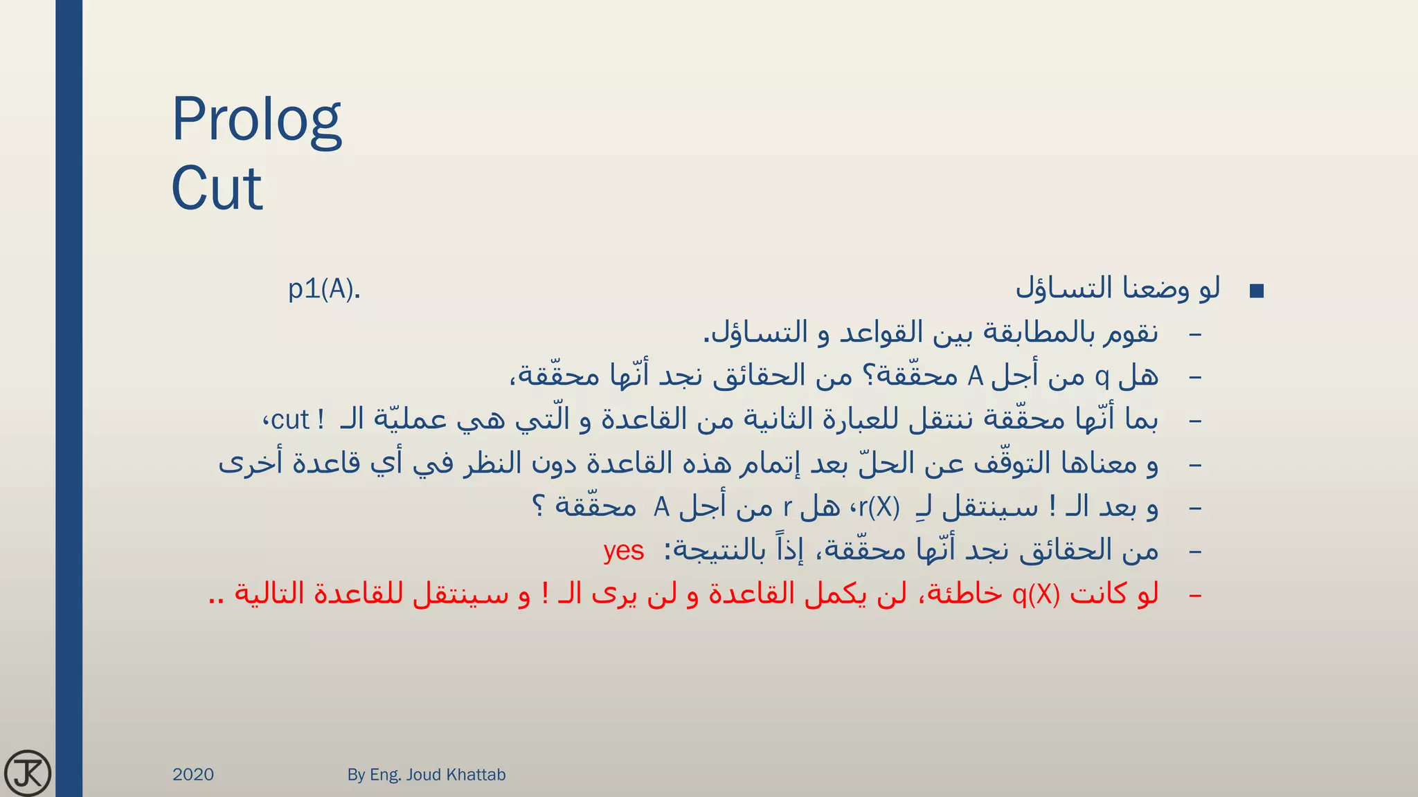 Prolog
Cut
■‫التساؤل‬ ‫وضعنا‬ ‫لو‬p1(A).
–‫التساؤل‬ ‫و‬ ‫القواعد‬ ‫بين‬ ‫بالمطابقة‬ ‫نقوم‬.
–‫هل‬q‫أجل‬ ‫من‬A،‫قة‬ّ‫ق‬‫مح‬ ‫ها‬ّ‫ن‬‫أ‬ ‫نجد‬ ‫الحقائق‬ ‫من‬ ‫قة؟‬ّ‫ق‬‫مح‬
–‫الـ‬ ‫ة‬ّ‫ي‬‫عمل‬ ‫هي‬ ‫تي‬ّ‫ال‬ ‫و‬ ‫القاعدة‬ ‫من‬ ‫الثانية‬ ‫للعبارة‬ ‫ننتقل‬ ‫قة‬ّ‫ق‬‫مح‬ ‫ها‬ّ‫ن‬‫أ‬ ‫بما‬cut !،
–‫أخرى‬ ‫قاعدة‬ ‫أي‬ ‫في‬ ‫النظر‬ ‫دون‬ ‫القاعدة‬ ‫هذه‬ ‫إتمام‬ ‫بعد‬ ّ‫ل‬‫الح‬ ‫عن‬ ‫ف‬ّ‫التوق‬ ‫معناها‬ ‫و‬
–‫الـ‬ ‫بعد‬ ‫و‬!ِ‫ـ‬‫ل‬ ‫سينتقل‬r(X)،‫هل‬r‫أجل‬ ‫من‬A‫؟‬ ‫قة‬ّ‫ق‬‫مح‬
–‫بالنتيجة‬ ً‫إذا‬ ،‫قة‬ّ‫ق‬‫مح‬ ‫ها‬ّ‫ن‬‫أ‬ ‫نجد‬ ‫الحقائق‬ ‫من‬:yes
–‫كانت‬ ‫لو‬q(X)‫الـ‬ ‫يرى‬ ‫لن‬ ‫و‬ ‫القاعدة‬ ‫يكمل‬ ‫لن‬ ،‫خاطئة‬!‫التالي‬ ‫للقاعدة‬ ‫سينتقل‬ ‫و‬‫ة‬..
2020 By Eng. Joud Khattab
 