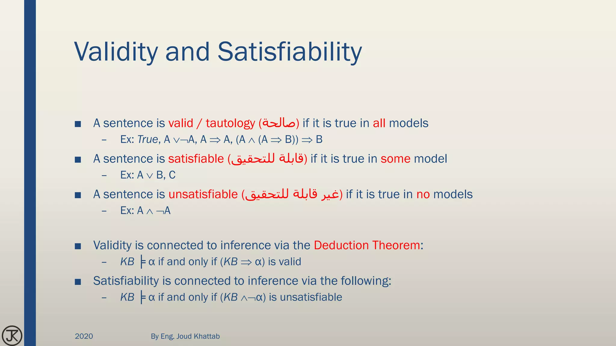 Validity and Satisfiability
■ A sentence is valid / tautology (‫)صالحة‬ if it is true in all models
– Ex: True, A A, A  A, (A  (A  B))  B
■ A sentence is satisfiable (‫للتحقيق‬ ‫)قابلة‬ if it is true in some model
– Ex: A  B, C
■ A sentence is unsatisfiable (‫للتحقيق‬ ‫قابلة‬ ‫)غير‬ if it is true in no models
– Ex: A  A
■ Validity is connected to inference via the Deduction Theorem:
– KB ╞ α if and only if (KB  α) is valid
■ Satisfiability is connected to inference via the following:
– KB ╞ α if and only if (KB α) is unsatisfiable
2020 By Eng. Joud Khattab
 