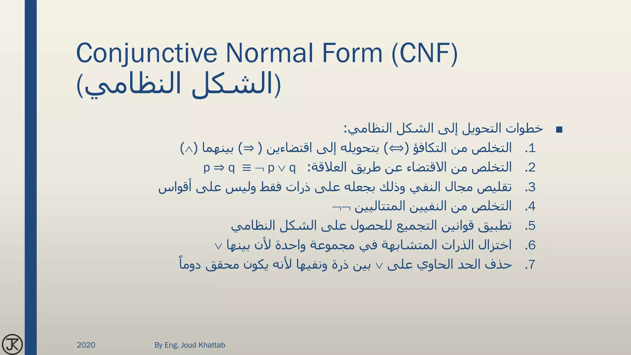 Conjunctive Normal Form (CNF)
(‫النظامي‬ ‫)الشكل‬
■‫النظامي‬ ‫الشكل‬ ‫إلى‬ ‫التحويل‬ ‫خطوات‬:
.1‫التكافؤ‬ ‫من‬ ‫التخلص‬(⟺)‫اقتضاءين‬ ‫إلى‬ ‫بتحويله‬(⇒)‫بينهما‬()
.2‫العالقة‬ ‫طريق‬ ‫عن‬ ‫االقتضاء‬ ‫من‬ ‫التخلص‬:p ⇒ q ≡  p  q
.3‫أقواس‬ ‫على‬ ‫وليس‬ ‫فقط‬ ‫ذرات‬ ‫على‬ ‫بجعله‬ ‫وذلك‬ ‫النفي‬ ‫مجال‬ ‫تقليص‬
.4‫المتتاليين‬ ‫النفيين‬ ‫من‬ ‫التخلص‬
.5‫النظامي‬ ‫الشكل‬ ‫على‬ ‫للحصول‬ ‫التجميع‬ ‫قوانين‬ ‫تطبيق‬
.6‫بينها‬ ‫ألن‬ ‫واحدة‬ ‫مجموعة‬ ‫في‬ ‫المتشابهة‬ ‫الذرات‬ ‫اختزال‬
.7‫على‬ ‫الحاوي‬ ‫الحد‬ ‫حذف‬ً‫دوما‬ ‫محقق‬ ‫يكون‬ ‫ألنه‬ ‫ونفيها‬ ‫ذرة‬ ‫بين‬
2020 By Eng. Joud Khattab
 