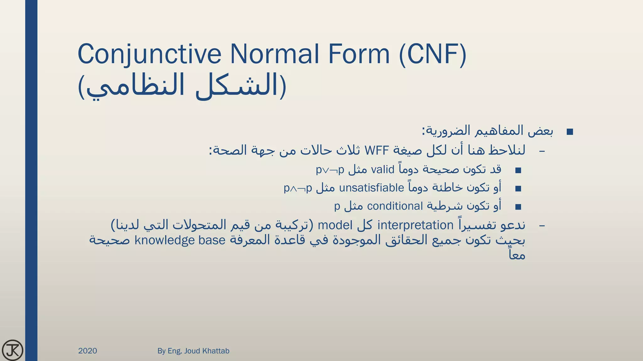 Conjunctive Normal Form (CNF)
(‫النظامي‬ ‫)الشكل‬
■‫الضرورية‬ ‫المفاهيم‬ ‫بعض‬:
–‫صيغة‬ ‫لكل‬ ‫أن‬ ‫هنا‬ ‫لنالحظ‬WFF‫الصحة‬ ‫جهة‬ ‫من‬ ‫حاالت‬ ‫ثالث‬:
■ً‫دوما‬ ‫صحيحة‬ ‫تكون‬ ‫قد‬valid‫مثل‬pp
■ً‫دوما‬ ‫خاطئة‬ ‫تكون‬ ‫أو‬unsatisfiable‫مثل‬pp
■‫شرطية‬ ‫تكون‬ ‫أو‬conditional‫مثل‬p
–ً‫تفسيرا‬ ‫ندعو‬interpretation‫كل‬model(‫لدينا‬ ‫التي‬ ‫المتحوالت‬ ‫قيم‬ ‫من‬ ‫تركيبة‬)
‫المعرفة‬ ‫قاعدة‬ ‫في‬ ‫الموجودة‬ ‫الحقائق‬ ‫جميع‬ ‫تكون‬ ‫بحيث‬knowledge base‫صحيحة‬
ً‫معا‬
2020 By Eng. Joud Khattab
 