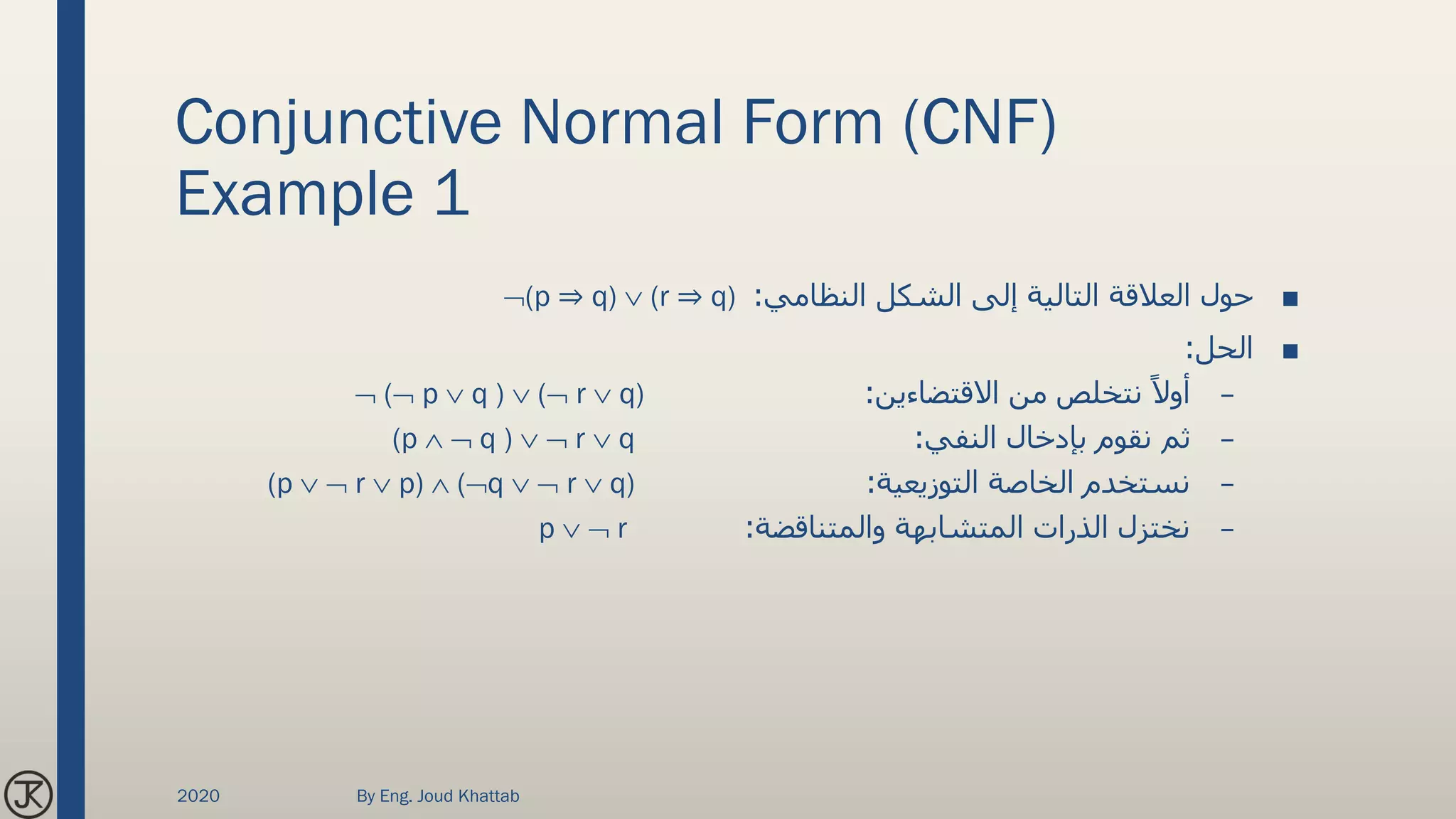 Conjunctive Normal Form (CNF)
Example 1
■‫النظامي‬ ‫الشكل‬ ‫إلى‬ ‫التالية‬ ‫العالقة‬ ‫حول‬:(p ⇒ q)  (r ⇒ q)
■‫الحل‬:
–‫االقتضاءين‬ ‫من‬ ‫نتخلص‬ ً‫أوال‬: ( p  q )  ( r  q)
–‫النفي‬ ‫بإدخال‬ ‫نقوم‬ ‫ثم‬:(p   q )   r  q
–‫التوزيعية‬ ‫الخاصة‬ ‫نستخدم‬:(p   r  p)  (q   r  q)
–‫والمتناقضة‬ ‫المتشابهة‬ ‫الذرات‬ ‫نختزل‬:p   r
2020 By Eng. Joud Khattab
 
