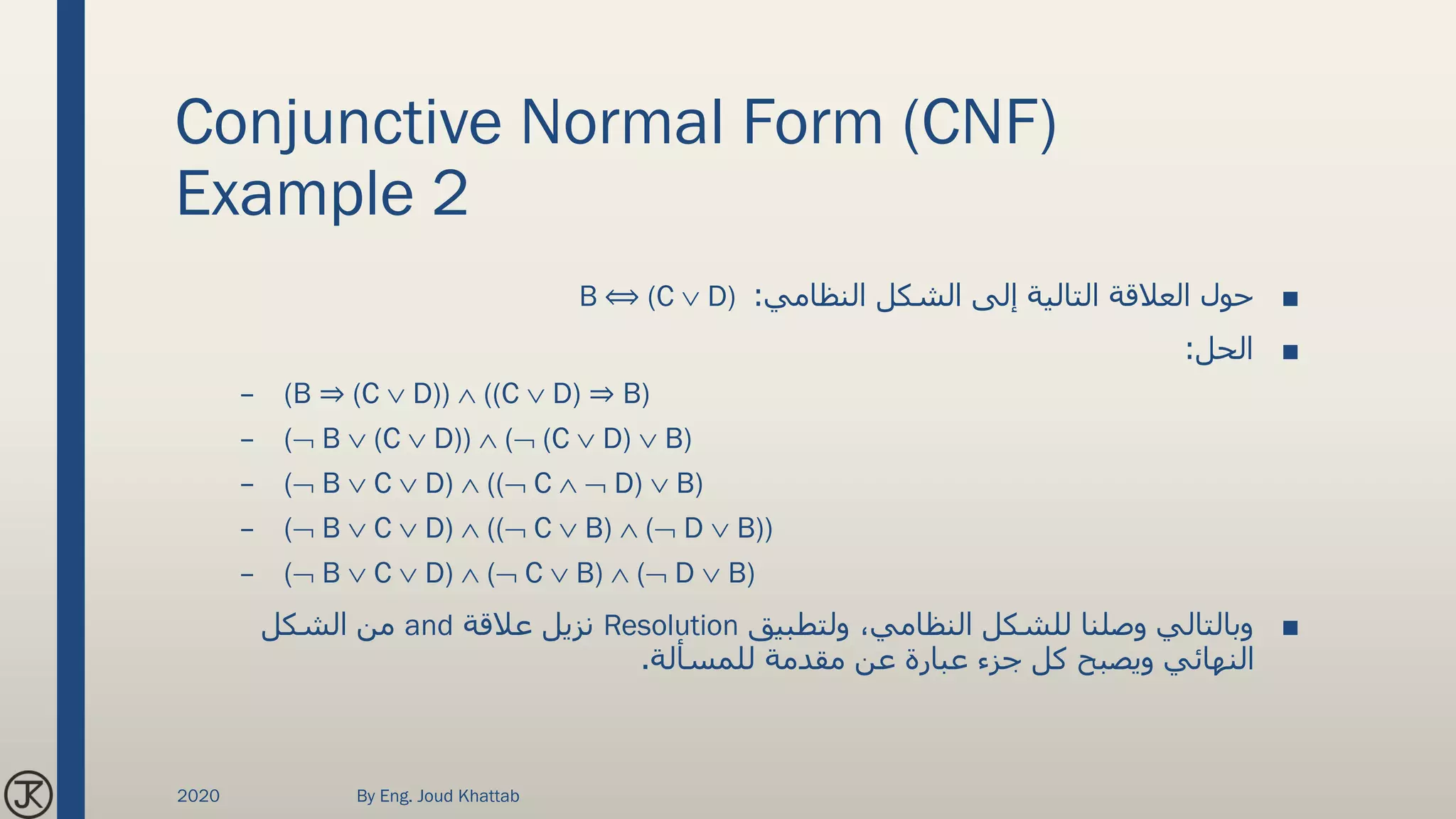 Conjunctive Normal Form (CNF)
Example 2
■‫النظامي‬ ‫الشكل‬ ‫إلى‬ ‫التالية‬ ‫العالقة‬ ‫حول‬:B ⟺ (C  D)
■‫الحل‬:
– (B ⇒ (C  D))  ((C  D) ⇒ B)
– ( B  (C  D))  ( (C  D)  B)
– ( B  C  D)  (( C   D)  B)
– ( B  C  D)  (( C  B)  ( D  B))
– ( B  C  D)  ( C  B)  ( D  B)
■‫ولتطبيق‬ ،‫النظامي‬ ‫للشكل‬ ‫وصلنا‬ ‫وبالتالي‬Resolution‫عالقة‬ ‫نزيل‬and‫الشكل‬ ‫من‬
‫للمسألة‬ ‫مقدمة‬ ‫عن‬ ‫عبارة‬ ‫جزء‬ ‫كل‬ ‫ويصبح‬ ‫النهائي‬.
2020 By Eng. Joud Khattab
 