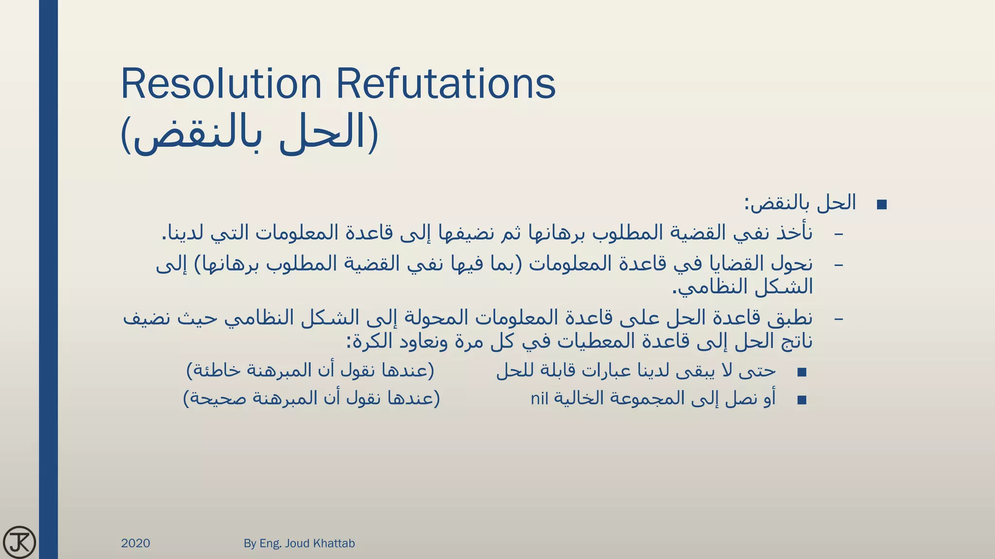 Resolution Refutations
(‫بالنقض‬ ‫)الحل‬
■‫بالنقض‬ ‫الحل‬:
–‫لدي‬ ‫التي‬ ‫المعلومات‬ ‫قاعدة‬ ‫إلى‬ ‫نضيفها‬ ‫ثم‬ ‫برهانها‬ ‫المطلوب‬ ‫القضية‬ ‫نفي‬ ‫نأخذ‬‫نا‬.
–‫المعلومات‬ ‫قاعدة‬ ‫في‬ ‫القضايا‬ ‫نحول‬(‫برهانها‬ ‫المطلوب‬ ‫القضية‬ ‫نفي‬ ‫فيها‬ ‫بما‬)‫إ‬‫لى‬
‫النظامي‬ ‫الشكل‬.
–‫نضي‬ ‫حيث‬ ‫النظامي‬ ‫الشكل‬ ‫إلى‬ ‫المحولة‬ ‫المعلومات‬ ‫قاعدة‬ ‫على‬ ‫الحل‬ ‫قاعدة‬ ‫نطبق‬‫ف‬
‫الكرة‬ ‫ونعاود‬ ‫مرة‬ ‫كل‬ ‫في‬ ‫المعطيات‬ ‫قاعدة‬ ‫إلى‬ ‫الحل‬ ‫ناتج‬:
■‫للحل‬ ‫قابلة‬ ‫عبارات‬ ‫لدينا‬ ‫يبقى‬ ‫ال‬ ‫حتى‬(‫خاطئة‬ ‫المبرهنة‬ ‫أن‬ ‫نقول‬ ‫عندها‬)
■‫الخالية‬ ‫المجموعة‬ ‫إلى‬ ‫نصل‬ ‫أو‬nil(‫صحيحة‬ ‫المبرهنة‬ ‫أن‬ ‫نقول‬ ‫عندها‬)
2020 By Eng. Joud Khattab
 