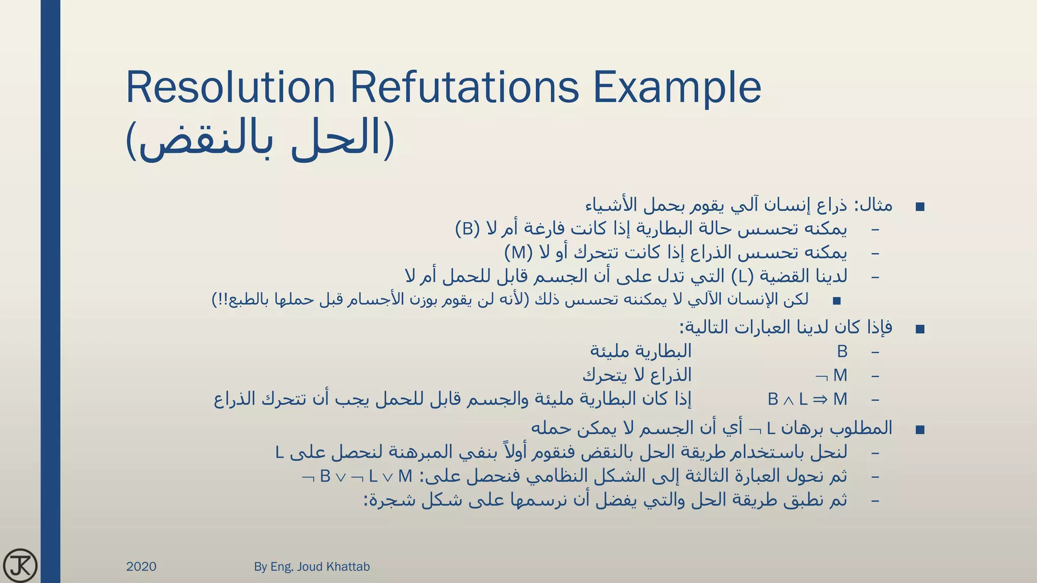Resolution Refutations Example
(‫بالنقض‬ ‫)الحل‬
■‫مثال‬:‫األشياء‬ ‫بحمل‬ ‫يقوم‬ ‫آلي‬ ‫إنسان‬ ‫ذراع‬
–‫ال‬ ‫أم‬ ‫فارغة‬ ‫كانت‬ ‫إذا‬ ‫البطارية‬ ‫حالة‬ ‫تحسس‬ ‫يمكنه‬(B)
–‫ال‬ ‫أو‬ ‫تتحرك‬ ‫كانت‬ ‫إذا‬ ‫الذراع‬ ‫تحسس‬ ‫يمكنه‬(M)
–‫القضية‬ ‫لدينا‬(L)‫ال‬ ‫أم‬ ‫للحمل‬ ‫قابل‬ ‫الجسم‬ ‫أن‬ ‫على‬ ‫تدل‬ ‫التي‬
■‫ذلك‬ ‫تحسس‬ ‫يمكننه‬ ‫ال‬ ‫اآللي‬ ‫اإلنسان‬ ‫لكن‬(‫بالطبع‬ ‫حملها‬ ‫قبل‬ ‫األجسام‬ ‫بوزن‬ ‫يقوم‬ ‫لن‬ ‫ألنه‬)!!
■‫التالية‬ ‫العبارات‬ ‫لدينا‬ ‫كان‬ ‫فإذا‬:
–B‫مليئة‬ ‫البطارية‬
– M‫يتحرك‬ ‫ال‬ ‫الذراع‬
–B  L ⇒ M‫الذراع‬ ‫تتحرك‬ ‫أن‬ ‫يجب‬ ‫للحمل‬ ‫قابل‬ ‫والجسم‬ ‫مليئة‬ ‫البطارية‬ ‫كان‬ ‫إذا‬
■‫برهان‬ ‫المطلوب‬ L‫حمله‬ ‫يمكن‬ ‫ال‬ ‫الجسم‬ ‫أن‬ ‫أي‬
–‫على‬ ‫لنحصل‬ ‫المبرهنة‬ ‫بنفي‬ ً‫أوال‬ ‫فنقوم‬ ‫بالنقض‬ ‫الحل‬ ‫طريقة‬ ‫باستخدام‬ ‫لنحل‬L
–‫على‬ ‫فنحصل‬ ‫النظامي‬ ‫الشكل‬ ‫إلى‬ ‫الثالثة‬ ‫العبارة‬ ‫نحول‬ ‫ثم‬: B   L  M
–‫شجرة‬ ‫شكل‬ ‫على‬ ‫نرسمها‬ ‫أن‬ ‫يفضل‬ ‫والتي‬ ‫الحل‬ ‫طريقة‬ ‫نطبق‬ ‫ثم‬:
2020 By Eng. Joud Khattab
 