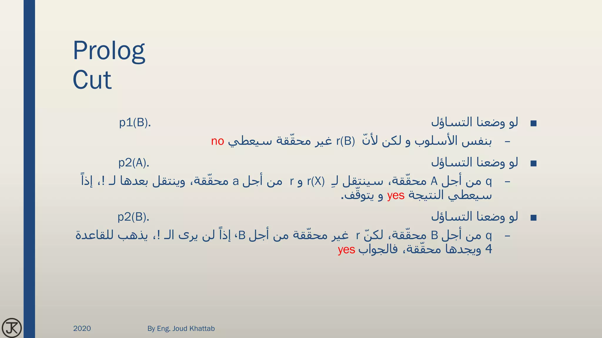 Prolog
Cut
■‫التساؤل‬ ‫وضعنا‬ ‫لو‬p1(B).
–ّ‫ن‬‫أل‬ ‫لكن‬ ‫و‬ ‫األسلوب‬ ‫بنفس‬r(B)‫سيعطي‬ ‫قة‬ّ‫ق‬‫مح‬ ‫غير‬no
■‫التساؤل‬ ‫وضعنا‬ ‫لو‬p2(A).
–q‫أجل‬ ‫من‬Aِ‫ـ‬‫ل‬ ‫سينتقل‬ ،‫قة‬ّ‫ق‬‫مح‬r(X)‫و‬r‫أجل‬ ‫من‬a‫لـ‬ ‫بعدها‬ ‫وينتقل‬ ،‫قة‬ّ‫ق‬‫مح‬!ً‫إذا‬ ،
‫النتيجة‬ ‫سيعطي‬yes‫ف‬ّ‫يتوق‬ ‫و‬.
■‫التساؤل‬ ‫وضعنا‬ ‫لو‬p2(B).
–q‫أجل‬ ‫من‬Bّ‫ن‬‫لك‬ ،‫قة‬ّ‫ق‬‫مح‬r‫أجل‬ ‫من‬ ‫قة‬ّ‫ق‬‫مح‬ ‫غير‬B،‫الـ‬ ‫يرى‬ ‫لن‬ ً‫إذا‬!‫للقاعدة‬ ‫يذهب‬ ،
4‫فالجواب‬ ،‫قة‬ّ‫ق‬‫مح‬ ‫ويجدها‬yes
2020 By Eng. Joud Khattab
 