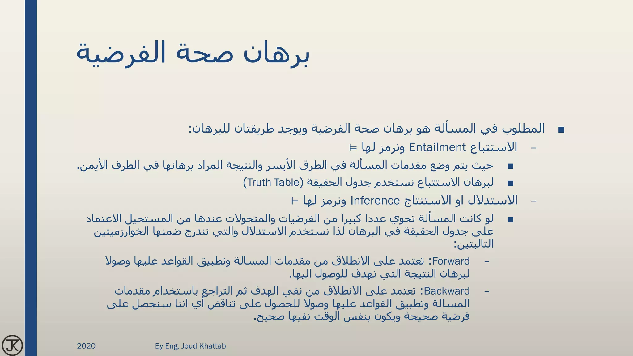 ‫الفرضية‬ ‫صحة‬ ‫برهان‬
■‫للبرهان‬ ‫طريقتان‬ ‫ويوجد‬ ‫الفرضية‬ ‫صحة‬ ‫برهان‬ ‫هو‬ ‫المسألة‬ ‫في‬ ‫المطلوب‬:
–‫االستتباع‬Entailment‫لها‬ ‫ونرمز‬⊨
■‫األ‬ ‫الطرف‬ ‫في‬ ‫برهانها‬ ‫المراد‬ ‫والنتيجة‬ ‫األيسر‬ ‫الطرق‬ ‫في‬ ‫المسألة‬ ‫مقدمات‬ ‫وضع‬ ‫يتم‬ ‫حيث‬‫يمن‬.
■‫الحقيقة‬ ‫جدول‬ ‫نستخدم‬ ‫االستتباع‬ ‫لبرهان‬(Truth Table)
–‫االستنتاج‬ ‫او‬ ‫االستدالل‬Inference‫لها‬ ‫ونرمز‬⊢
■‫االعتم‬ ‫المستحيل‬ ‫من‬ ‫عندها‬ ‫والمتحوالت‬ ‫الفرضيات‬ ‫من‬ ‫كبيرا‬ ‫عددا‬ ‫تحوي‬ ‫المسألة‬ ‫كانت‬ ‫لو‬‫اد‬
‫الخوارزميتي‬ ‫ضمنها‬ ‫تندرج‬ ‫والتي‬ ‫االستدالل‬ ‫نستخدم‬ ‫لذا‬ ‫البرهان‬ ‫في‬ ‫الحقيقة‬ ‫جدول‬ ‫على‬‫ن‬
‫التاليتين‬:
–Forward:‫وصوال‬ ‫عليها‬ ‫القواعد‬ ‫وتطبيق‬ ‫المسالة‬ ‫مقدمات‬ ‫من‬ ‫االنطالق‬ ‫على‬ ‫تعتمد‬
‫اليها‬ ‫للوصول‬ ‫نهدف‬ ‫التي‬ ‫النتيجة‬ ‫لبرهان‬.
–Backward:‫مقدمات‬ ‫باستخدام‬ ‫التراجع‬ ‫ثم‬ ‫الهدف‬ ‫نفي‬ ‫من‬ ‫االنطالق‬ ‫على‬ ‫تعتمد‬
‫على‬ ‫سنحصل‬ ‫اننا‬ ‫أي‬ ‫تناقض‬ ‫على‬ ‫للحصول‬ ‫وصوال‬ ‫عليها‬ ‫القواعد‬ ‫وتطبيق‬ ‫المسالة‬
‫صحيح‬ ‫نفيها‬ ‫الوقت‬ ‫بنفس‬ ‫ويكون‬ ‫صحيحة‬ ‫فرضية‬.
2020 By Eng. Joud Khattab
 