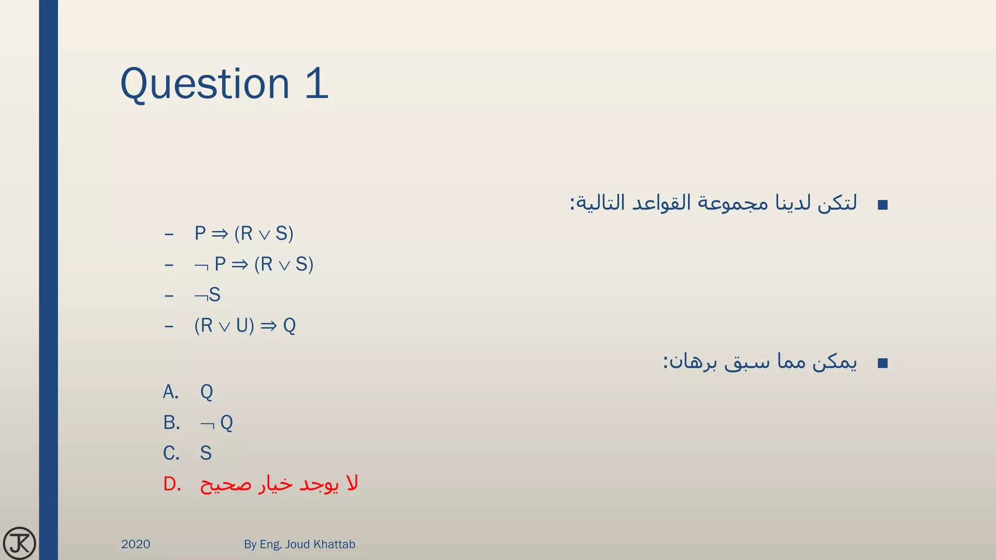 Question 1
■‫التالية‬ ‫القواعد‬ ‫مجموعة‬ ‫لدينا‬ ‫لتكن‬:
– P ⇒ (R  S)
–  P ⇒ (R  S)
– S
– (R  U) ⇒ Q
■‫برهان‬ ‫سبق‬ ‫مما‬ ‫يمكن‬:
A. Q
B.  Q
C. S
D. ‫صحيح‬ ‫خيار‬ ‫يوجد‬ ‫ال‬
2020 By Eng. Joud Khattab
 