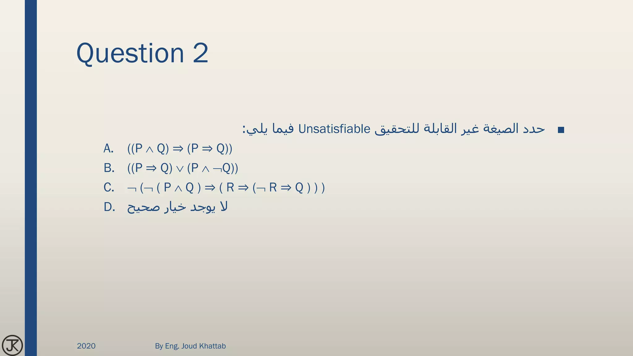 Question 2
■‫للتحقيق‬ ‫القابلة‬ ‫غير‬ ‫الصيغة‬ ‫حدد‬Unsatisfiable‫يلي‬ ‫فيما‬:
A. ((P  Q) ⇒ (P ⇒ Q))
B. ((P ⇒ Q)  (P  Q))
C.  ( ( P  Q ) ⇒ ( R ⇒ ( R ⇒ Q ) ) )
D. ‫صحيح‬ ‫خيار‬ ‫يوجد‬ ‫ال‬
2020 By Eng. Joud Khattab
 