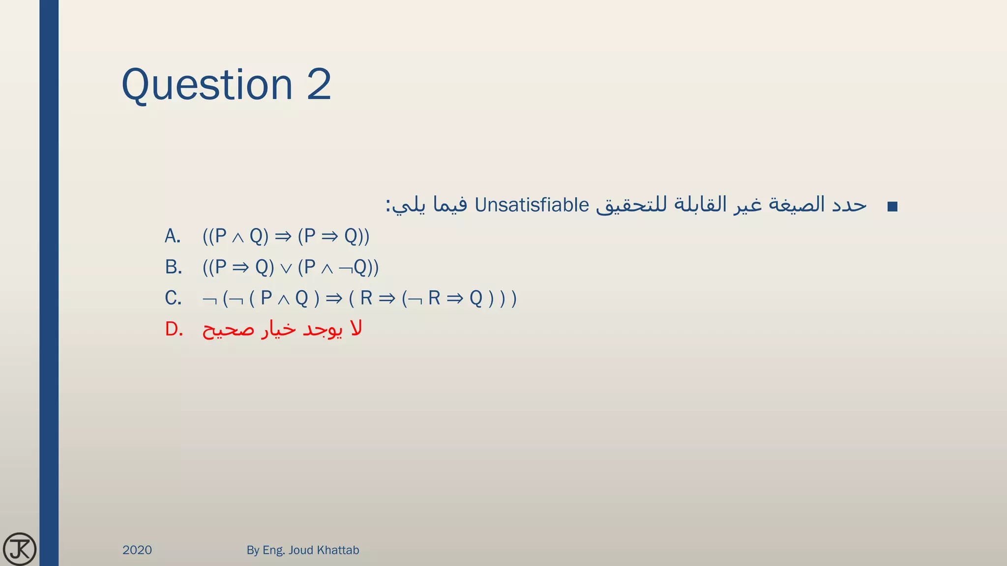Question 2
■‫للتحقيق‬ ‫القابلة‬ ‫غير‬ ‫الصيغة‬ ‫حدد‬Unsatisfiable‫يلي‬ ‫فيما‬:
A. ((P  Q) ⇒ (P ⇒ Q))
B. ((P ⇒ Q)  (P  Q))
C.  ( ( P  Q ) ⇒ ( R ⇒ ( R ⇒ Q ) ) )
D. ‫صحيح‬ ‫خيار‬ ‫يوجد‬ ‫ال‬
2020 By Eng. Joud Khattab
 