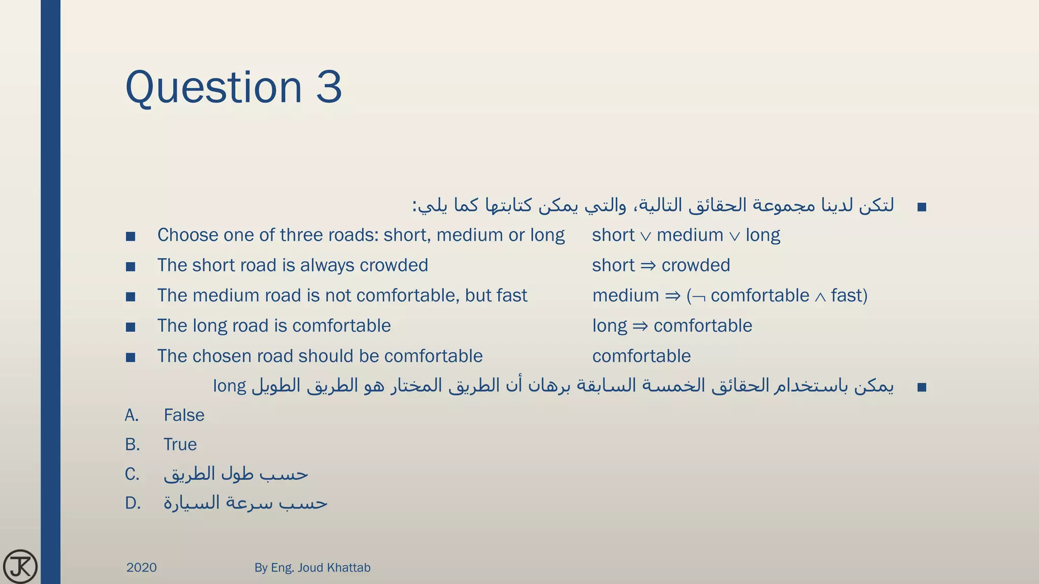 Question 3
■‫يلي‬ ‫كما‬ ‫كتابتها‬ ‫يمكن‬ ‫والتي‬ ،‫التالية‬ ‫الحقائق‬ ‫مجموعة‬ ‫لدينا‬ ‫لتكن‬:
■ Choose one of three roads: short, medium or long short  medium  long
■ The short road is always crowded short ⇒ crowded
■ The medium road is not comfortable, but fast medium ⇒ ( comfortable  fast)
■ The long road is comfortable long ⇒ comfortable
■ The chosen road should be comfortable comfortable
■‫الطويل‬ ‫الطريق‬ ‫هو‬ ‫المختار‬ ‫الطريق‬ ‫أن‬ ‫برهان‬ ‫السابقة‬ ‫الخمسة‬ ‫الحقائق‬ ‫باستخدام‬ ‫يمكن‬long
A. False
B. True
C. ‫الطريق‬ ‫طول‬ ‫حسب‬
D. ‫السيارة‬ ‫سرعة‬ ‫حسب‬
2020 By Eng. Joud Khattab
 