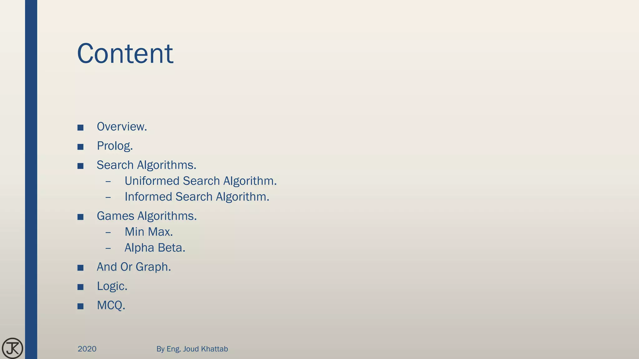 Content
■ Overview.
■ Prolog.
■ Search Algorithms.
– Uniformed Search Algorithm.
– Informed Search Algorithm.
■ Games Algorithms.
– Min Max.
– Alpha Beta.
■ And Or Graph.
■ Logic.
■ MCQ.
2020 By Eng. Joud Khattab
 