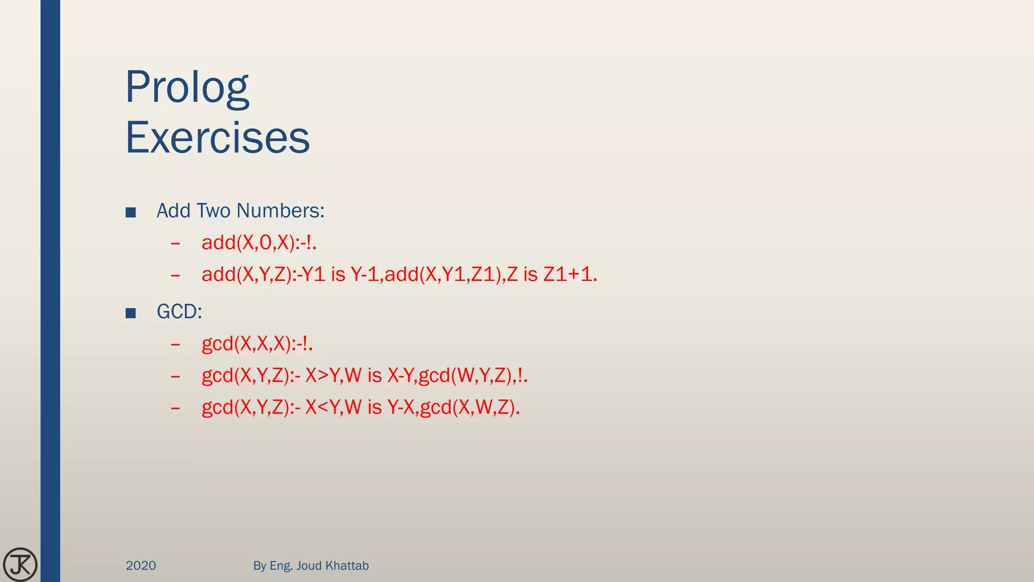 Prolog
Exercises
■ Add Two Numbers:
– add(X,0,X):-!.
– add(X,Y,Z):-Y1 is Y-1,add(X,Y1,Z1),Z is Z1+1.
■ GCD:
– gcd(X,X,X):-!.
– gcd(X,Y,Z):- X>Y,W is X-Y,gcd(W,Y,Z),!.
– gcd(X,Y,Z):- X<Y,W is Y-X,gcd(X,W,Z).
2020 By Eng. Joud Khattab
 