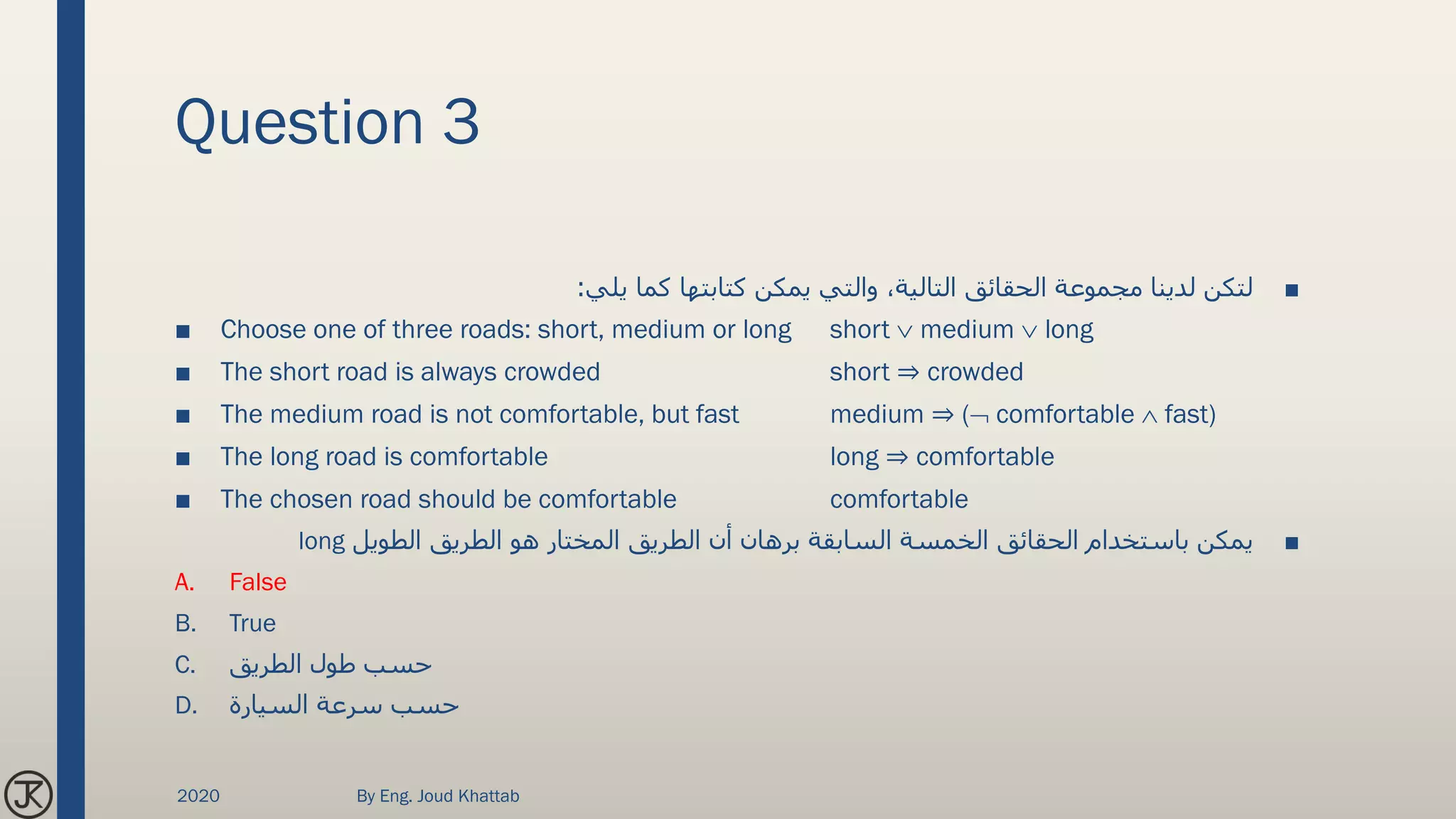Question 3
■‫يلي‬ ‫كما‬ ‫كتابتها‬ ‫يمكن‬ ‫والتي‬ ،‫التالية‬ ‫الحقائق‬ ‫مجموعة‬ ‫لدينا‬ ‫لتكن‬:
■ Choose one of three roads: short, medium or long short  medium  long
■ The short road is always crowded short ⇒ crowded
■ The medium road is not comfortable, but fast medium ⇒ ( comfortable  fast)
■ The long road is comfortable long ⇒ comfortable
■ The chosen road should be comfortable comfortable
■‫الطويل‬ ‫الطريق‬ ‫هو‬ ‫المختار‬ ‫الطريق‬ ‫أن‬ ‫برهان‬ ‫السابقة‬ ‫الخمسة‬ ‫الحقائق‬ ‫باستخدام‬ ‫يمكن‬long
A. False
B. True
C. ‫الطريق‬ ‫طول‬ ‫حسب‬
D. ‫السيارة‬ ‫سرعة‬ ‫حسب‬
2020 By Eng. Joud Khattab
 